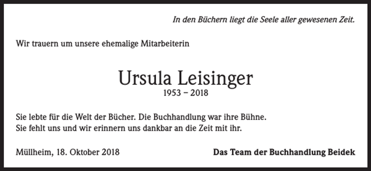 <p>In den Büchern liegt die Seele aller gewesenen Zeit.</p><p>Wir trauern um unsere ehemalige Mitarbeiterin</p><p>Ursula Leisinger<br />1953 – 2018</p><p>Sie lebte für die Welt der Bücher. Die Buchhandlung war ihre Bühne.<br />Sie fehlt uns und wir erinnern uns dankbar an die Zeit mit ihr.<br />Müllheim, 18. Oktober 2018</p><p>Das Team der Buchhandlung Beidek</p>