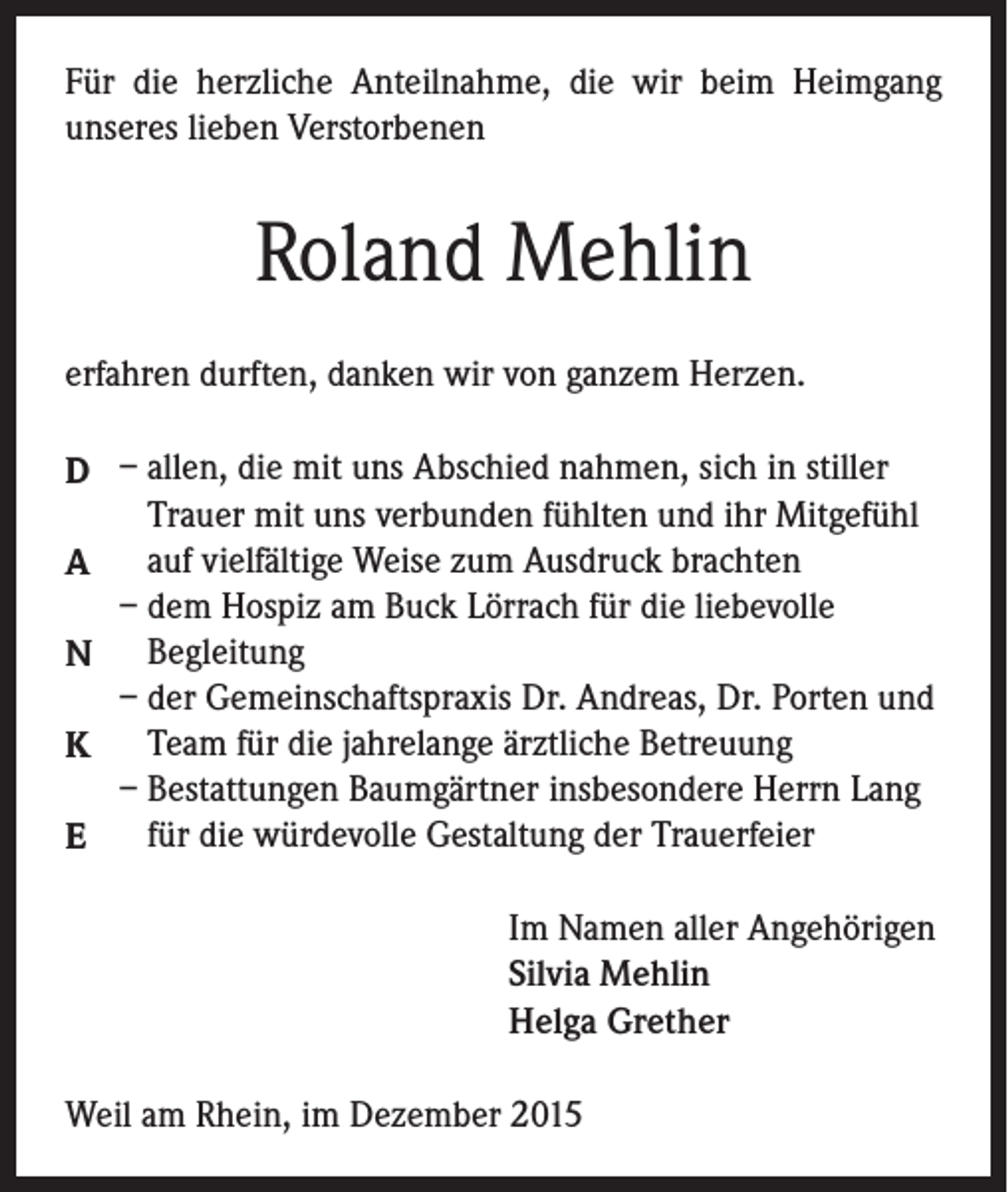 <p>Für die herzliche Anteilnahme, die wir beim Heimgang<br />unseres lieben Verstorbenen</p><p>Roland Mehlin<br />erfahren durften, danken wir von ganzem Herzen.<br />D – allen, die mit uns Abschied nahmen, sich in stiller<br />Trauer mit uns verbunden fühlten und ihr Mitgefühl<br />auf vielfältige Weise zum Ausdruck brachten<br />A<br />– dem Hospiz am Buck Lörrach für die liebevolle<br />N Begleitung<br />– der Gemeinschaftspraxis Dr. Andreas, Dr. Porten und<br />Team für die jahrelange ärztliche Betreuung<br />K<br />– Bestattungen Baumgärtner insbesondere Herrn Lang<br />für die würdevolle Gestaltung der Trauerfeier<br />E<br />Im Namen aller Angehörigen<br />Silvia Mehlin<br />Helga Grether<br />Weil am Rhein, im Dezember 2015</p>