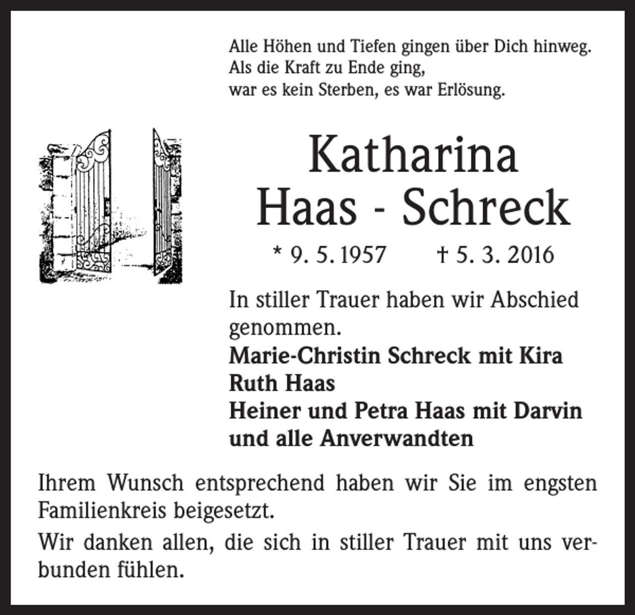 <p>Alle Höhen und Tiefen gingen über Dich hinweg.<br />Als die Kraft zu Ende ging,<br />war es kein Sterben, es war Erlösung.</p><p>Katharina<br />Haas - Schreck<br />* 9. 5. 1957 † 5. 3. 2016<br />In stiller Trauer haben wir Abschied<br />genommen.<br />Marie-Christin Schreck mit Kira<br />Ruth Haas<br />Heiner und Petra Haas mit Darvin<br />und alle Anverwandten<br />Ihrem Wunsch entsprechend haben wir Sie im engsten<br />Familienkreis beigesetzt.<br />Wir danken allen, die sich in stiller Trauer mit uns ver­<br />bunden fühlen.</p>