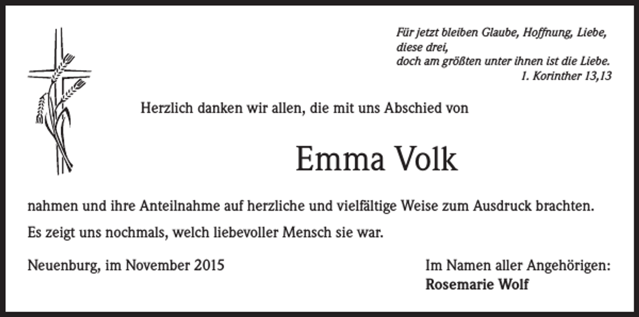 <p>Für jetzt bleiben Glaube, Hoffnung, Liebe,<br />diese drei,<br />doch am größten unter ihnen ist die Liebe.</p><p>1. Korinther 13,13</p><p>Herzlich danken wir allen, die mit uns Abschied von</p><p>Emma Volk<br />nahmen und ihre Anteilnahme auf herzliche und vielfältige Weise zum Ausdruck brachten.<br />Es zeigt uns nochmals, welch liebevoller Mensch sie war.<br />Neuenburg, im November 2015 Im Namen aller Angehörigen:<br />Rosemarie Wolf</p>