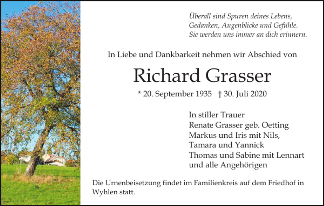 <p>Überall sind Spuren deines Lebens,<br />Gedanken, Augenblicke und Gefühle.<br />Sie werden uns immer an dich erinnern.</p><p>In Liebe und Dankbarkeit nehmen wir Abschied von</p><p>Richard Grasser<br />* 20. September 1935 † 30. Juli 2020<br />In stiller Trauer<br />Renate Grasser geb. Oetting<br />Markus und Iris mit Nils,<br />Tamara und Yannick<br />Thomas und Sabine mit Lennart<br />und alle Angehörigen<br />Die Urnenbeisetzung findet im Familienkreis auf dem Friedhof in<br />Wyhlen statt.</p>