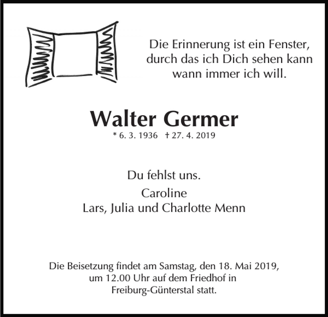 <p>Die Erinnerung ist ein Fenster,<br />durch das ich Dich sehen kann<br />wann immer ich will.</p><p>Walter Germer<br />* 6. 3. 1936 † 27. 4. 2019</p><p>Du fehlst uns.<br />Caroline<br />Lars, Julia und Charlotte Menn</p><p>Die Beisetzung findet am Samstag, den 18. Mai 2019,<br />um 12.00 Uhr auf dem Friedhof in<br />Freiburg-Günterstal statt.</p>