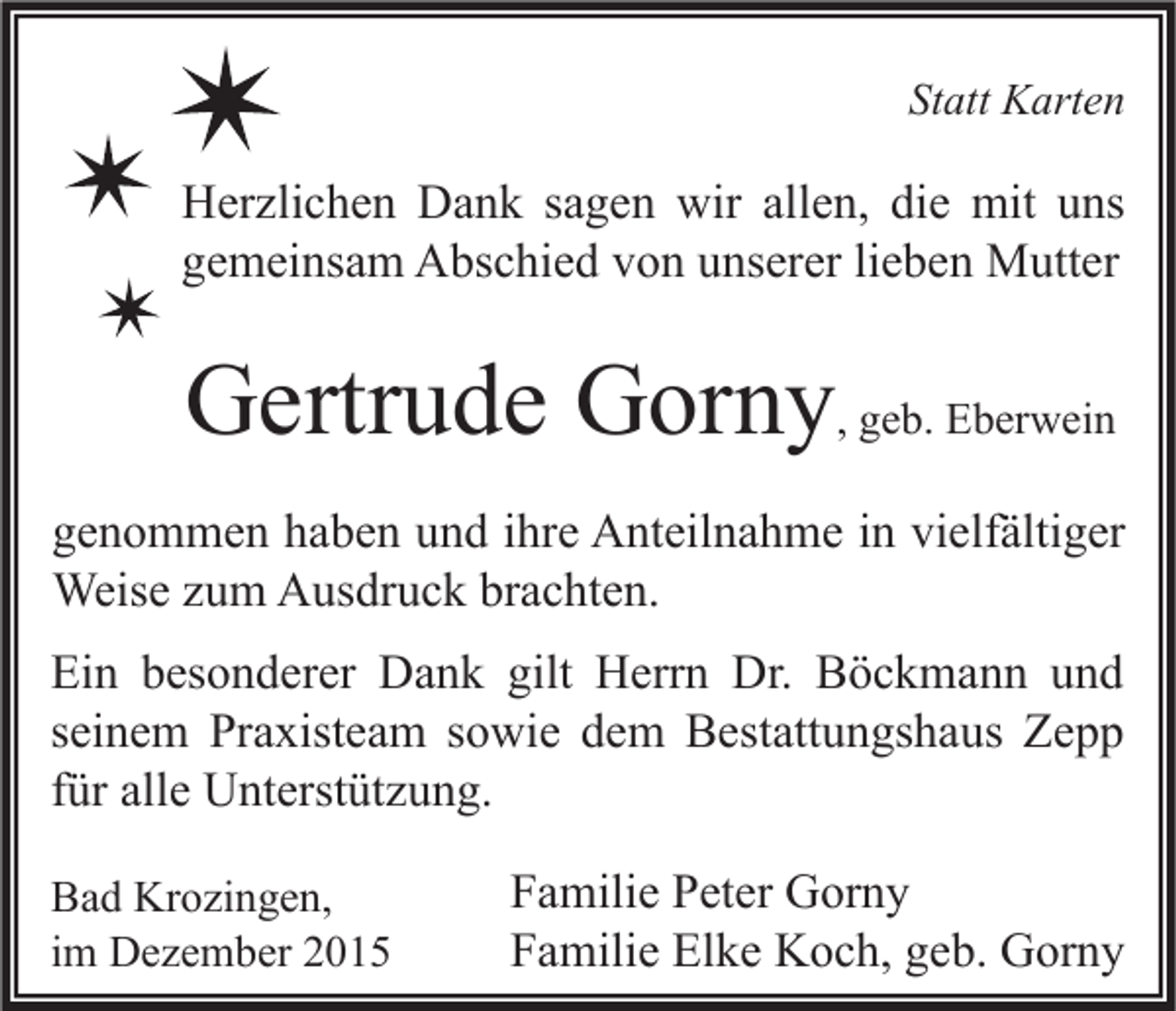 <p>Statt Karten</p><p>Herzlichen Dank sagen wir allen, die mit uns<br />gemeinsam Abschied von unserer lieben Mutter</p><p>Gertrude Gorny, geb. Eberwein<br />genommen haben und ihre Anteilnahme in vielfältiger<br />Weise zum Ausdruck brachten.<br />Ein besonderer Dank gilt Herrn Dr. Böckmann und<br />seinem Praxisteam sowie dem Bestattungshaus Zepp<br />für alle Unterstützung.<br />Bad Krozingen,<br />im Dezember 2015</p><p>Familie Peter Gorny<br />Familie Elke Koch, geb. Gorny</p>