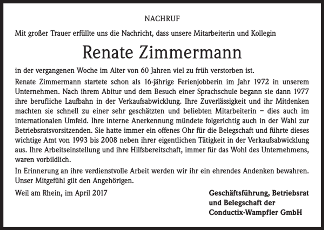 <p>NACHRUF<br />Mit großer Trauer erfüllte uns die Nachricht, dass unsere Mitarbeiterin und Kollegin</p><p>Renate Zimmermann<br />in der vergangenen Woche im Alter von 60 Jahren viel zu früh verstorben ist.<br />Renate Zimmermann startete schon als 16-jährige Ferienjobberin im Jahr 1972 in unserem<br />Unternehmen. Nach ihrem Abitur und dem Besuch einer Sprachschule begann sie dann 1977<br />ihre berufliche Laufbahn in der Verkaufsabwicklung. Ihre Zuverlässigkeit und ihr Mitdenken<br />machten sie schnell zu einer sehr geschätzten und beliebten Mitarbeiterin – dies auch im<br />­internationalen Umfeld. Ihre interne Anerkennung mündete folgerichtig auch in der Wahl zur<br />Betriebsratsvorsitzenden. Sie hatte immer ein offenes Ohr für die Belegschaft und führte dieses<br />wichtige Amt von 1993 bis 2008 neben ihrer eigentlichen Tätigkeit in der Verkaufsabwicklung<br />aus. Ihre Arbeitseinstellung und ihre Hilfsbereitschaft, immer für das Wohl des Unternehmens,<br />waren vorbildlich.<br />In Erinnerung an ihre verdienstvolle Arbeit werden wir ihr ein ehrendes Andenken bewahren.<br />Unser Mitgefühl gilt den Angehörigen.<br />Weil am Rhein, im April 2017 Geschäftsführung, Betriebsrat<br />und Belegschaft der<br />Conductix-Wampfler GmbH</p>