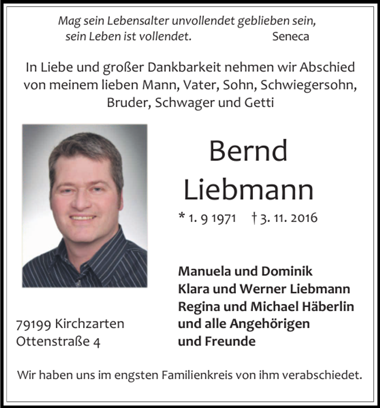 <p>Mag sein Lebensalter unvollendet geblieben sein,<br />sein Leben ist vollendet.<br />Seneca</p><p>In Liebe und großer Dankbarkeit nehmen wir Abschied<br />von meinem lieben Mann, Vater, Sohn, Schwiegersohn,<br />Bruder, Schwager und Getti</p><p>Bernd<br />Liebmann<br />* 1. 9 1971</p><p>79199 Kirchzarten<br />Ottenstraße 4</p><p>† 3. 11. 2016</p><p>Manuela und Dominik<br />Klara und Werner Liebmann<br />Regina und Michael Häberlin<br />und alle Angehörigen<br />und Freunde</p><p>Wir haben uns im engsten Familienkreis von ihm verabschiedet.</p>
