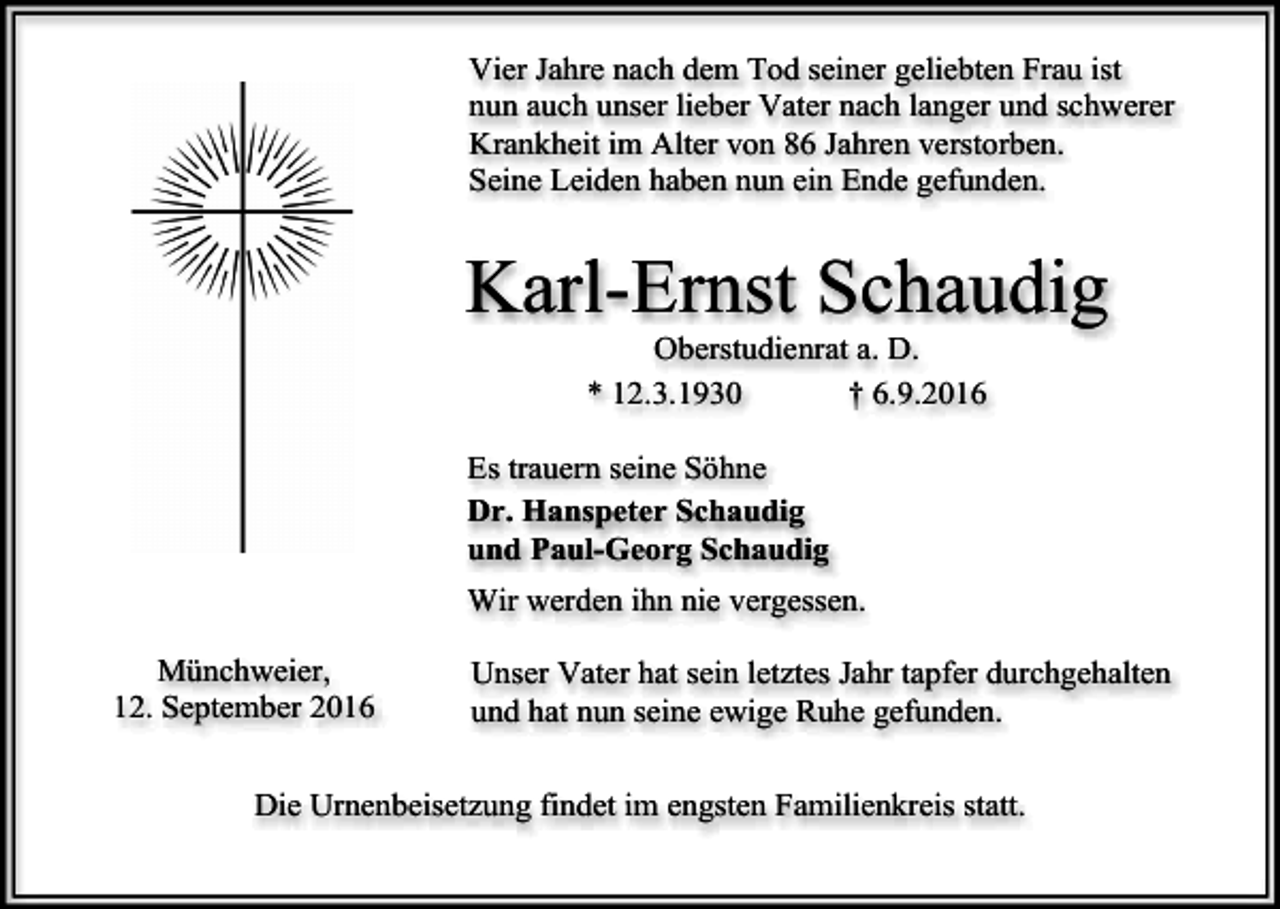 <p>Vier Jahre nach dem Tod seiner geliebten Frau ist<br />nun auch unser lieber Vater nach langer und schwerer<br />Krankheit im Alter von 86 Jahren verstorben.<br />Seine Leiden haben nun ein Ende gefunden.</p><p>Karl-Ernst Schaudig<br />Oberstudienrat a. D.<br />* 12.3.1930<br />† 6.9.2016<br />Es trauern seine Söhne<br />Dr. Hanspeter Schaudig<br />und Paul-Georg Schaudig<br />Wir werden ihn nie vergessen.<br />Münchweier,<br />12. September 2016</p><p>Unser Vater hat sein letztes Jahr tapfer durchgehalten<br />und hat nun seine ewige Ruhe gefunden.</p><p>Die Urnenbeisetzung findet im engsten Familienkreis statt.</p>