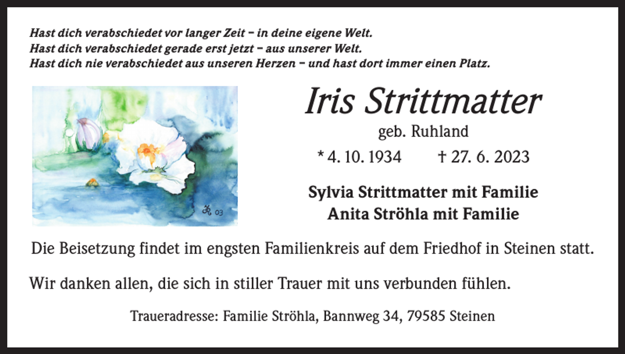 <p>Hast dich verabschiedet vor langer Zeit – in deine eigene Welt.<br />Hast dich verabschiedet gerade erst jetzt – aus unserer Welt.<br />Hast dich nie verabschiedet aus unseren Herzen – und hast dort immer einen Platz.</p><p>Iris Strittmatter<br />geb. Ruhland<br />* 4. 10. 1934 † 27. 6. 2023</p><p>Sylvia Strittmatter mit Familie<br />Anita Ströhla mit Familie<br />Die Beisetzung findet im engsten Familienkreis auf dem Friedhof in Steinen statt.<br />Wir danken allen, die sich in stiller Trauer mit uns verbunden fühlen.<br />Traueradresse: Familie Ströhla, Bannweg 34, 79585 Steinen</p>