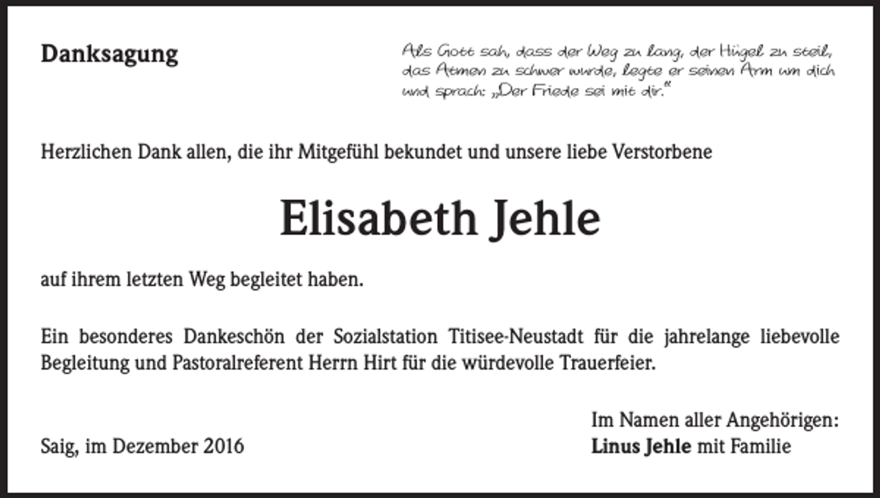 <p>Danksagung</p><p>Als Gott sah, dass der Weg zu lang, der Hügel zu steil,<br />das Atmen zu schwer wurde, legte er seinen Arm um dich<br />und sprach: „Der Friede sei mit dir.“</p><p>Herzlichen Dank allen, die ihr Mitgefühl bekundet und unsere liebe Verstorbene</p><p>Elisabeth Jehle<br />auf ihrem letzten Weg begleitet haben.<br />Ein besonderes Dankeschön der Sozialstation Titisee-Neustadt für die jahrelange liebevolle<br />Begleitung und Pastoralreferent Herrn Hirt für die würdevolle Trauerfeier.</p><p>Saig, im Dezember 2016</p><p>Im Namen aller Angehörigen:<br />Linus Jehle mit Familie</p>