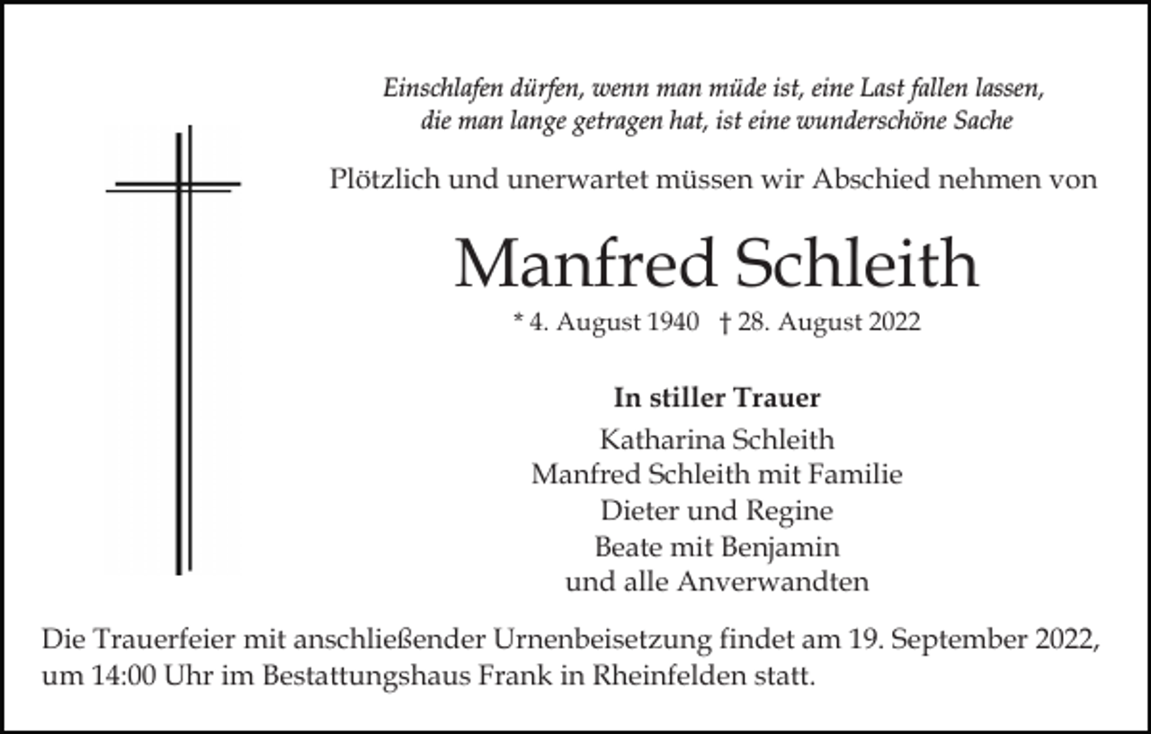 <p>Einschlafen dürfen, wenn man müde ist, eine Last fallen lassen,<br />die man lange getragen hat, ist eine wunderschöne Sache</p><p>Plötzlich und unerwartet müssen wir Abschied nehmen von</p><p>Manfred Schleith<br />* 4. August 1940 † 28. August 2022</p><p>In stiller Trauer<br />Katharina Schleith<br />Manfred Schleith mit Familie<br />Dieter und Regine<br />Beate mit Benjamin<br />und alle Anverwandten<br />Die Trauerfeier mit anschließender Urnenbeisetzung findet am 19. September 2022,<br />um 14:00 Uhr im Bestattungshaus Frank in Rheinfelden statt.</p>