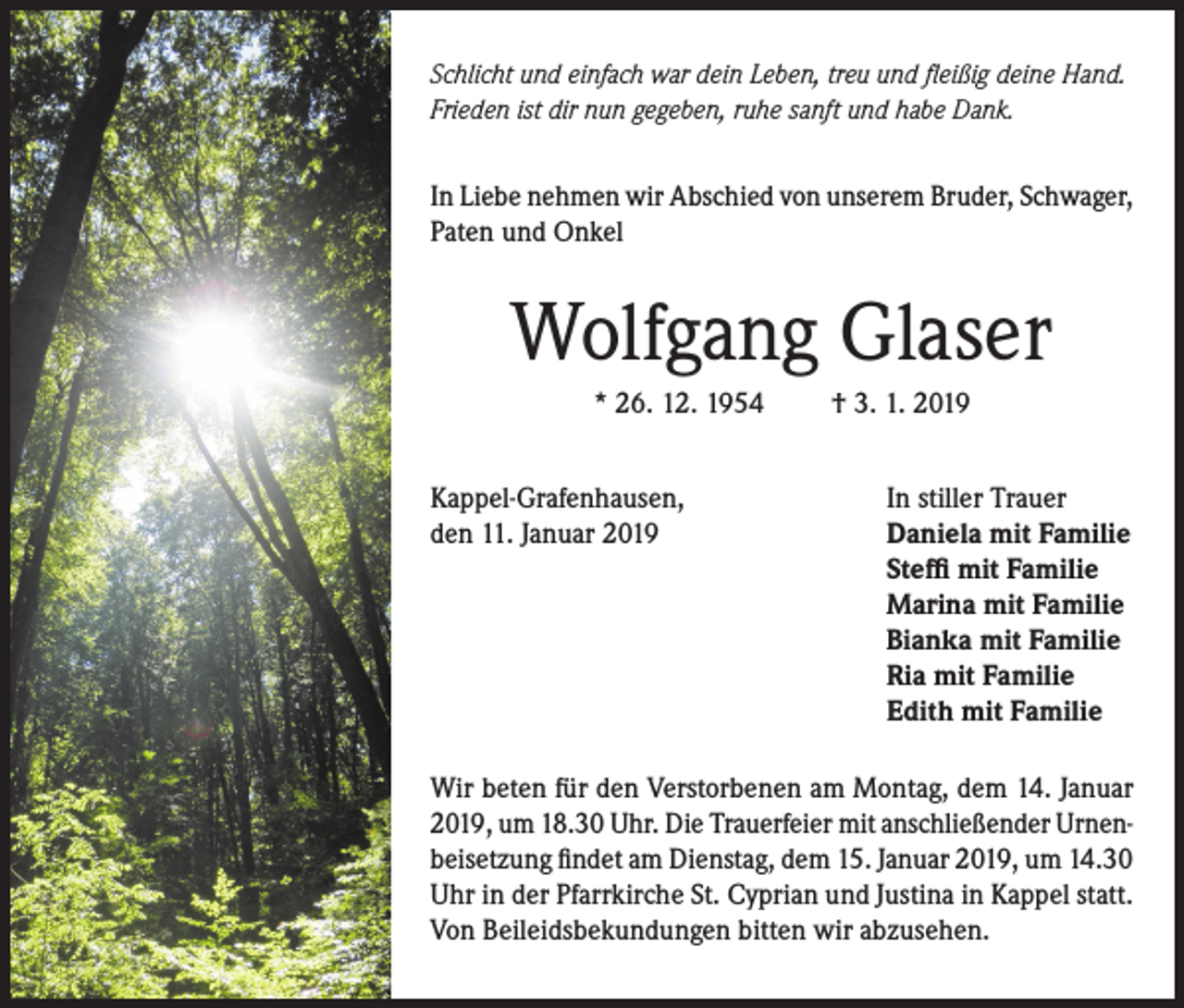 <p>Schlicht und einfach war dein Leben, treu und fleißig deine Hand.<br />Frieden ist dir nun gegeben, ruhe sanft und habe Dank.</p><p>In Liebe nehmen wir Abschied von unserem Bruder, Schwager,<br />Paten und Onkel</p><p>Wolfgang Glaser<br />* 26. 12. 1954<br />Kappel-Grafenhausen,<br />den 11. Januar 2019</p><p>† 3. 1. 2019<br />In stiller Trauer<br />Daniela mit Familie<br />Steffi mit Familie<br />Marina mit Familie<br />Bianka mit Familie<br />Ria mit Familie<br />Edith mit Familie</p><p>Wir beten für den Verstorbenen am Montag, dem 14. Januar<br />2019, um 18.30 Uhr. Die Trauerfeier mit anschließender Urnenbeisetzung findet am Dienstag, dem 15. Januar 2019, um 14.30<br />Uhr in der Pfarrkirche St. Cyprian und Justina in Kappel statt.<br />Von Beileidsbekundungen bitten wir abzusehen.</p>