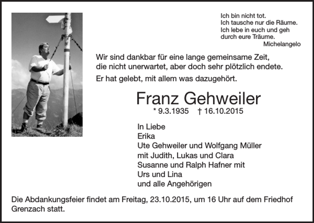 <p>Ich bin nicht tot.<br />Ich tausche nur die Räume.<br />Ich lebe in euch und geh<br />durch eure Träume.<br />Michelangelo</p><p>Wir sind dankbar für eine lange gemeinsame Zeit,<br />die nicht unerwartet, aber doch sehr plötzlich endete.<br />Er hat gelebt, mit allem was dazugehört.</p><p>Franz Gehweiler<br />* 9.3.1935</p><p>† 16.10.2015</p><p>In Liebe<br />Erika<br />Ute Gehweiler und Wolfgang Müller<br />mit Judith, Lukas und Clara<br />Susanne und Ralph Hafner mit<br />Urs und Lina<br />und alle Angehörigen<br />Die Abdankungsfeier findet am Freitag, 23.10.2015, um 16 Uhr auf dem Friedhof<br />Grenzach statt.</p>