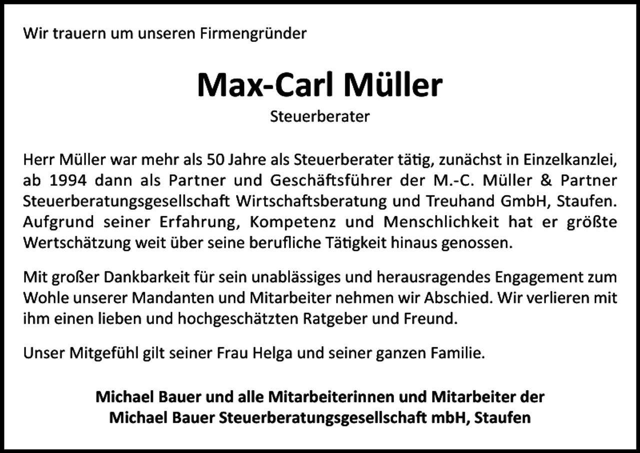 <p>Wir trauern um unseren Firmengründer</p><p>Max-Carl Müller<br />Steuerberater</p><p>Herr Müller war mehr als 50 Jahre als Steuerberater tätig, zunächst in Einzelkanzlei,<br />ab 1994 dann als Partner und Geschäftsführer der M.-C. Müller &amp; Partner<br />Steuerberatungsgesellschaft Wirtschaftsberatung und Treuhand GmbH, Staufen.<br />Aufgrund seiner Erfahrung, Kompetenz und Menschlichkeit hat er größte<br />Wertschätzung weit über seine berufliche Tätigkeit hinaus genossen.<br />Mit großer Dankbarkeit für sein unablässiges und herausragendes Engagement zum<br />Wohle unserer Mandanten und Mitarbeiter nehmen wir Abschied. Wir verlieren mit<br />ihm einen lieben und hochgeschätzten Ratgeber und Freund.<br />Unser Mitgefühl gilt seiner Frau Helga und seiner ganzen Familie.<br />Michael Bauer und alle Mitarbeiterinnen und Mitarbeiter der<br />Michael Bauer Steuerberatungsgesellschaft mbH, Staufen</p>
