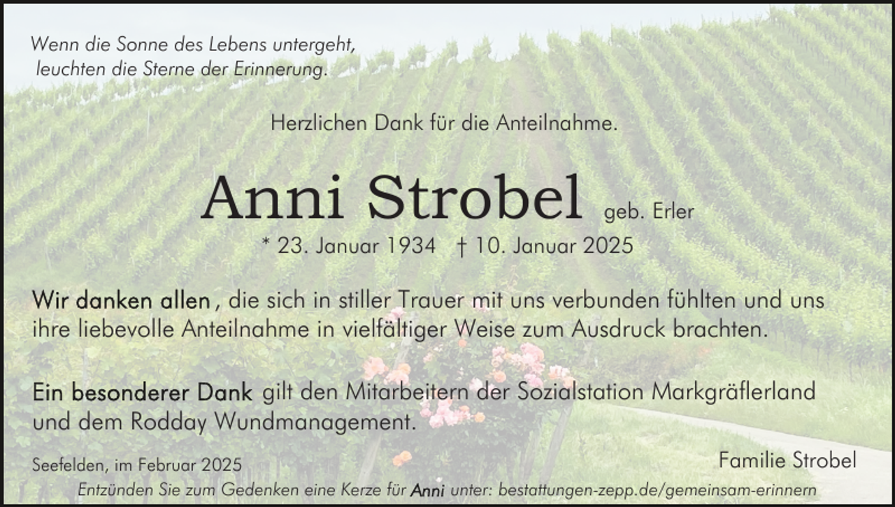 <p>Wenn die Sonne des Lebens untergeht,<br />leuchten die Sterne der Erinnerung.</p><p>Herzlichen Dank für die Anteilnahme.</p><p>Anni Strobel</p><p>geb. Erler</p><p>* 23. Januar 1934 † 10. Januar 2025</p><p>, die sich in stiller Trauer mit uns verbunden fühlten und uns<br />ihre liebevolle Anteilnahme in vielfältiger Weise zum Ausdruck brachten.<br />gilt den Mitarbeitern der Sozialstation Markgräflerland<br />und dem Rodday Wundmanagement.<br />Seefelden, im Februar 2025<br />Entzünden Sie zum Gedenken eine Kerze für</p><p>Familie Strobel<br />unter: bestattungen-zepp.de/gemeinsam-erinnern</p>