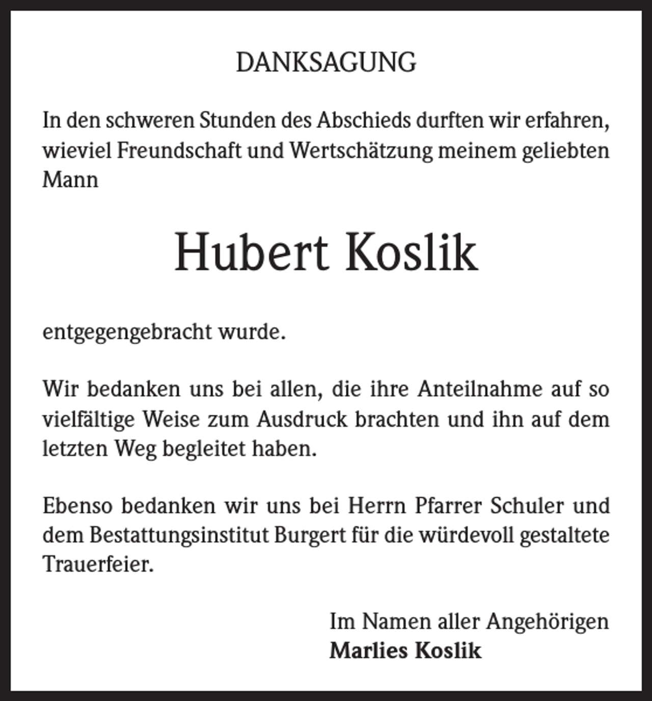 <p>DANKSAGUNG<br />In den schweren Stunden des Abschieds durften wir erfahren,<br />wieviel Freundschaft und Wertschätzung meinem geliebten<br />Mann</p><p>Hubert Koslik<br />entgegengebracht wurde.<br />Wir bedanken uns bei allen, die ihre Anteilnahme auf so<br />vielfältige Weise zum Ausdruck brachten und ihn auf dem<br />letzten Weg begleitet haben.<br />Ebenso bedanken wir uns bei Herrn Pfarrer Schuler und<br />dem Bestattungsinstitut Burgert für die würdevoll gestaltete<br />Trauerfeier.<br />Im Namen aller Angehörigen<br />Marlies Koslik</p>