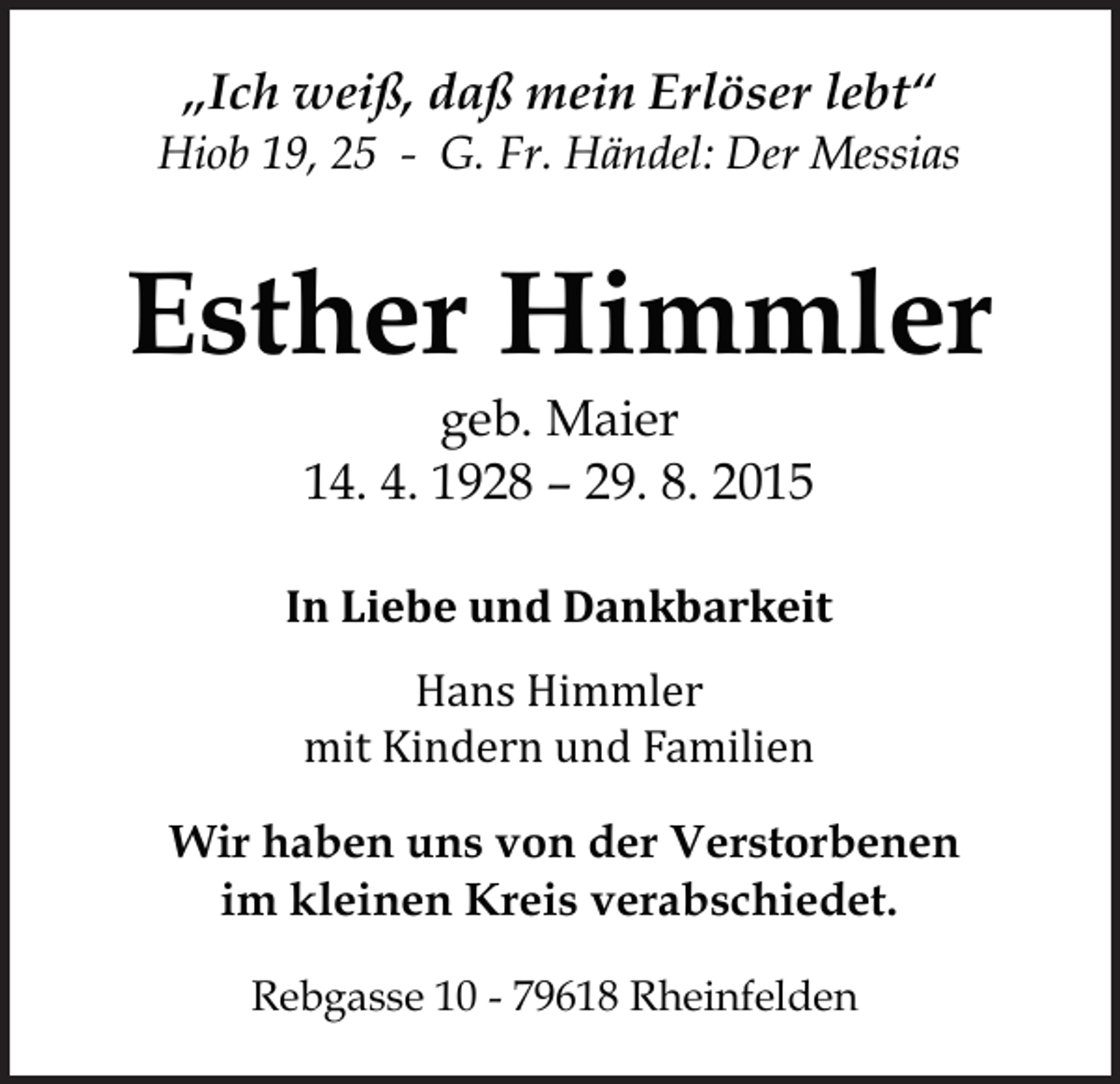 <p>„Ich weiß, daß mein Erlöser lebt“<br />Hiob 19, 25 - G. Fr. Händel: Der Messias</p><p>Esther Himmler<br />geb. Maier<br />14. 4. 1928 – 29. 8. 2015</p><p>In Liebe und Dankbarkeit<br />Hans Himmler<br />mit Kindern und Familien</p><p>Wir haben uns von der Verstorbenen<br />im kleinen Kreis verabschiedet.<br />Rebgasse 10 - 79618 Rheinfelden</p>
