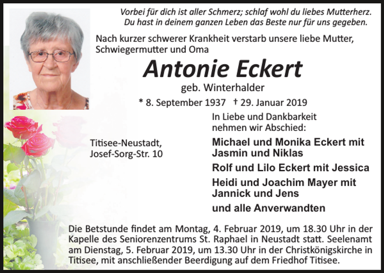 <p>Vorbei für dich ist aller Schmerz; schlaf wohl du liebes Mu�erherz.<br />Du hast in deinem ganzen Leben das Beste nur für uns gegeben.</p><p>Nach kurzer schwerer Krankheit verstarb unsere liebe Mu�er,<br />Schwiegermu�er und Oma</p><p>Antonie Eckert<br />geb. Winterhalder<br />* 8. September 1937 † 29. Januar 2019<br />In Liebe und Dankbarkeit<br />nehmen wir Abschied:<br />Michael und Monika Eckert mit<br />Ti�see­Neustadt,<br />Jasmin und Niklas<br />Josef­Sorg­Str. 10<br />Rolf und Lilo Eckert mit Jessica<br />Heidi und Joachim Mayer mit<br />Jannick und Jens<br />und alle Anverwandten<br />Die Betstunde ﬁndet am Montag, 4. Februar 2019, um 18.30 Uhr in der<br />Kapelle des Seniorenzentrums St. Raphael in Neustadt sta�. Seelenamt<br />am Dienstag, 5. Februar 2019, um 13.30 Uhr in der Christkönigskirche in<br />Ti�see, mit anschließender Beerdigung auf dem Friedhof Ti�see.</p>