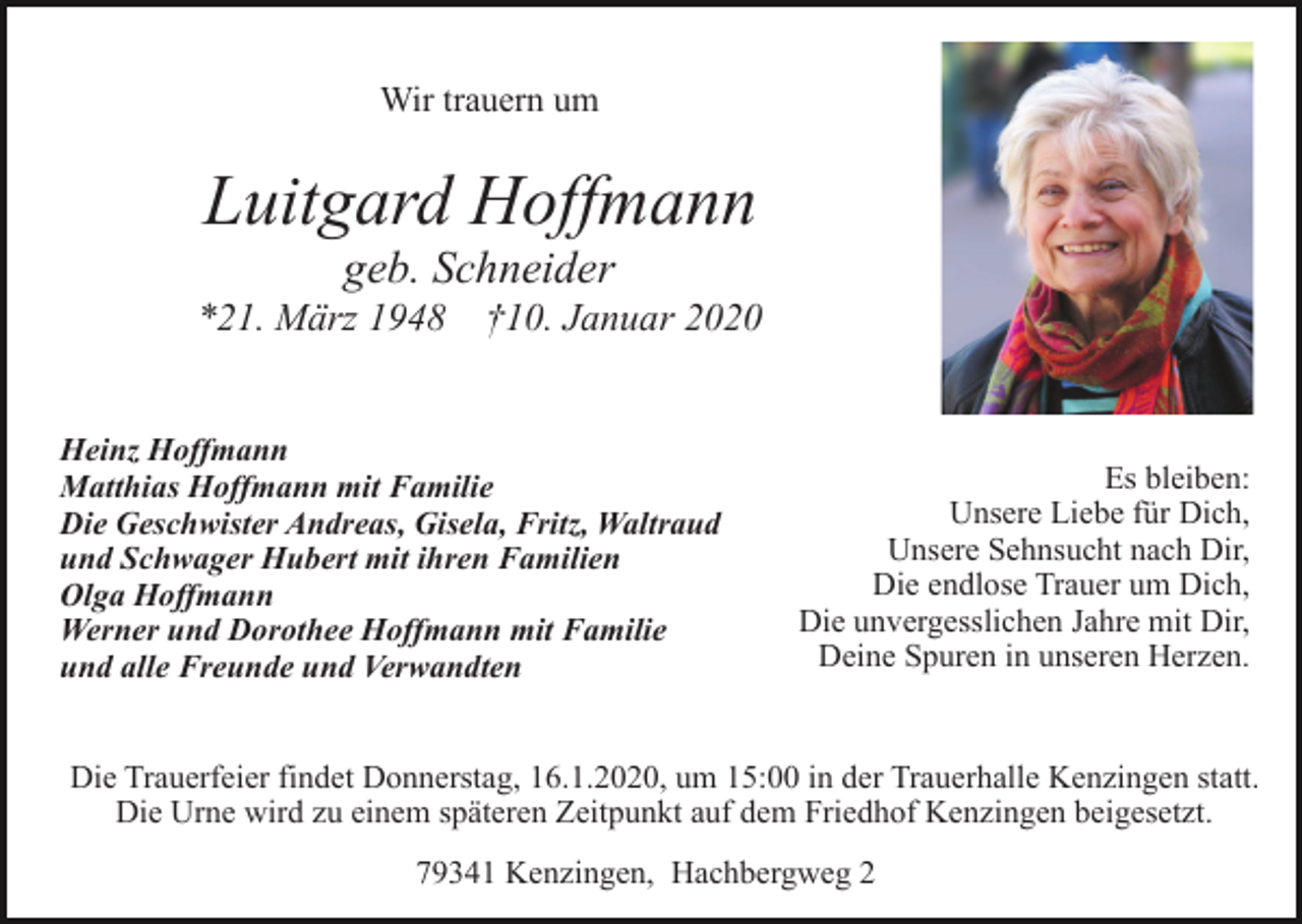 <p>Wir trauern um</p><p>Luitgard Hoffmann<br />geb. Schneider<br />*21. März 1948 †10. Januar 2020<br />Heinz Hoffmann<br />Matthias Hoffmann mit Familie<br />Die Geschwister Andreas, Gisela, Fritz, Waltraud<br />und Schwager Hubert mit ihren Familien<br />Olga Hoffmann<br />Werner und Dorothee Hoffmann mit Familie<br />und alle Freunde und Verwandten</p><p>Es bleiben:<br />Unsere Liebe für Dich,<br />Unsere Sehnsucht nach Dir,<br />Die endlose Trauer um Dich,<br />Die unvergesslichen Jahre mit Dir,<br />Deine Spuren in unseren Herzen.</p><p>Die Trauerfeier findet Donnerstag, 16.1.2020, um 15:00 in der Trauerhalle Kenzingen statt.<br />Die Urne wird zu einem späteren Zeitpunkt auf dem Friedhof Kenzingen beigesetzt.<br />79341 Kenzingen, Hachbergweg 2</p>