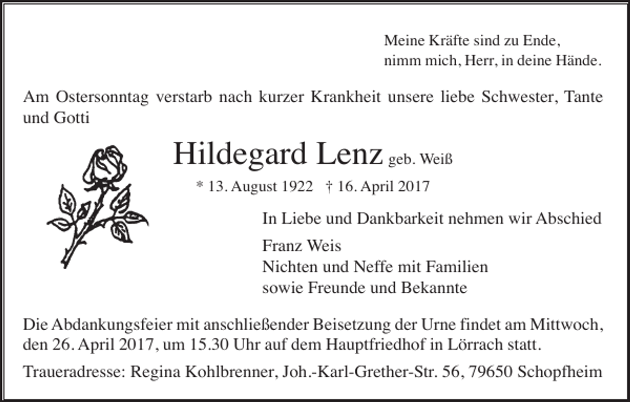 <p>Meine Kräfte sind zu Ende,<br />nimm mich, Herr, in deine Hände.</p><p>Am Ostersonntag verstarb nach kurzer Krankheit unsere liebe Schwester, Tante<br />und Gotti</p><p>Hildegard Lenz geb. Weiß<br />* 13. August 1922 † 16. April 2017</p><p>In Liebe und Dankbarkeit nehmen wir Abschied<br />Franz Weis<br />Nichten und Neffe mit Familien<br />sowie Freunde und Bekannte<br />Die Abdankungsfeier mit anschließender Beisetzung der Urne findet am Mittwoch,<br />den 26. April 2017, um 15.30 Uhr auf dem Hauptfriedhof in Lörrach statt.<br />Traueradresse: Regina Kohlbrenner, Joh.-Karl-Grether-Str. 56, 79650 Schopfheim</p>