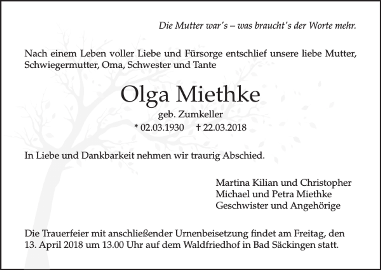 <p>Die Mutter war's – was braucht's der Worte mehr.<br />Nach einem Leben voller Liebe und Fürsorge entschlief unsere liebe Mutter,<br />Schwiegermutter, Oma, Schwester und Tante</p><p>Olga Miethke<br />geb. Zumkeller<br />* 02.03.1930 † 22.03.2018<br />In Liebe und Dankbarkeit nehmen wir traurig Abschied.<br />Martina Kilian und Christopher<br />Michael und Petra Miethke<br />Geschwister und Angehörige<br />Die Trauerfeier mit anschließender Urnenbeisetzung findet am Freitag, den<br />13. April 2018 um 13.00 Uhr auf dem Waldfriedhof in Bad Säckingen statt.</p>