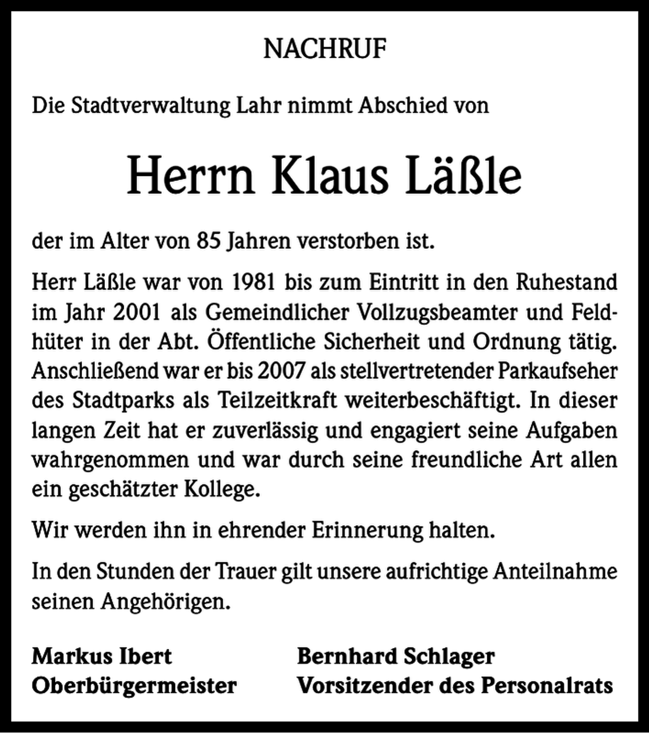 <p>NACHRUF<br />Die Stadtverwaltung Lahr nimmt Abschied von</p><p>Herrn Klaus Läßle<br />der im Alter von 85 Jahren verstorben ist.<br />Herr Läßle war von 1981 bis zum Eintritt in den Ruhestand<br />im Jahr 2001 als Gemeindlicher Vollzugsbeamter und Feldhüter in der Abt. Öffentliche Sicherheit und Ordnung tätig.<br />Anschließend war er bis 2007 als stellvertretender Parkaufseher<br />des Stadtparks als Teilzeitkraft weiterbeschäftigt. In dieser<br />langen Zeit hat er zuverlässig und engagiert seine Aufgaben<br />wahrgenommen und war durch seine freundliche Art allen<br />ein geschätzter Kollege.<br />Wir werden ihn in ehrender Erinnerung halten.<br />In den Stunden der Trauer gilt unsere aufrichtige Anteilnahme<br />seinen Angehörigen.<br />Markus Ibert<br />Oberbürgermeister</p><p>Bernhard Schlager<br />Vorsitzender des Personalrats</p>