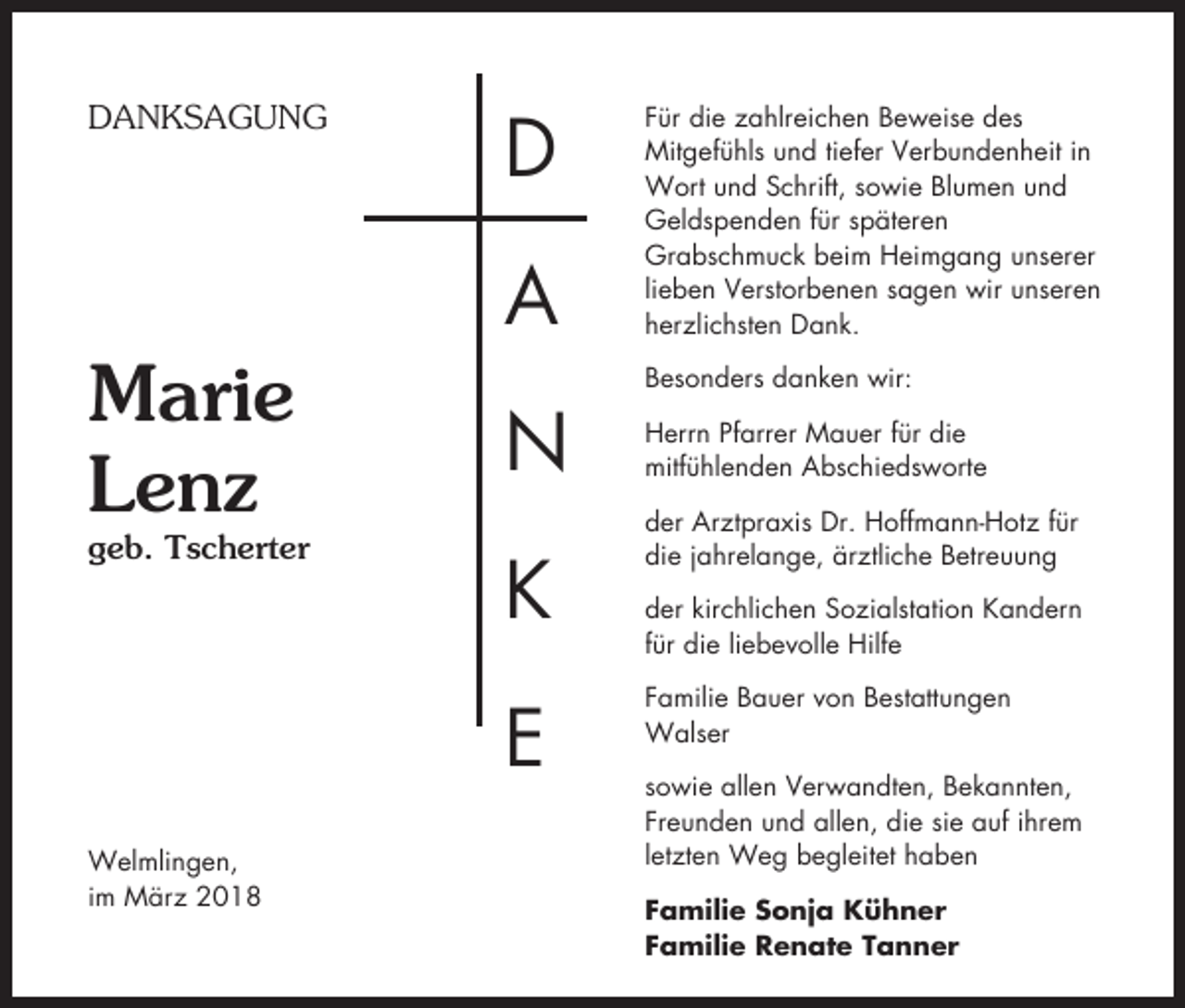 <p>DANKSAGUNG</p><p>D<br />A</p><p>Marie<br />Lenz</p><p>geb. Tscherter</p><p>N<br />K<br />E</p><p>Welmlingen,<br />im März 2018</p><p>Für die zahlreichen Beweise des<br />Mitgefühls und tiefer Verbundenheit in<br />Wort und Schrift, sowie Blumen und<br />Geldspenden für späteren<br />Grabschmuck beim Heimgang unserer<br />lieben Verstorbenen sagen wir unseren<br />herzlichsten Dank.<br />Besonders danken wir:<br />Herrn Pfarrer Mauer für die<br />mitfühlenden Abschiedsworte<br />der Arztpraxis Dr. Hoffmann-Hotz für<br />die jahrelange, ärztliche Betreuung<br />der kirchlichen Sozialstation Kandern<br />für die liebevolle Hilfe<br />Familie Bauer von Bestattungen<br />Walser<br />sowie allen Verwandten, Bekannten,<br />Freunden und allen, die sie auf ihrem<br />letzten Weg begleitet haben<br />Familie Sonja Kühner<br />Familie Renate Tanner</p>