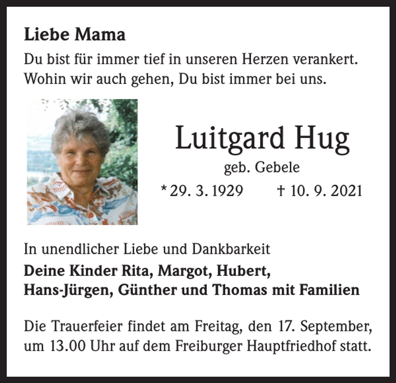 <p>Liebe Mama<br />Du bist für immer tief in unseren Herzen verankert.<br />Wohin wir auch gehen, Du bist immer bei uns.</p><p>Luitgard Hug<br />geb. Gebele<br />* 29. 3. 1929 † 10. 9. 2021<br />In unendlicher Liebe und Dankbarkeit<br />Deine Kinder Rita, Margot, Hubert,<br />Hans-Jürgen, Günther und Thomas mit Familien<br />Die Trauerfeier findet am Freitag, den 17. September,<br />um 13.00 Uhr auf dem Freiburger Hauptfriedhof statt.</p>