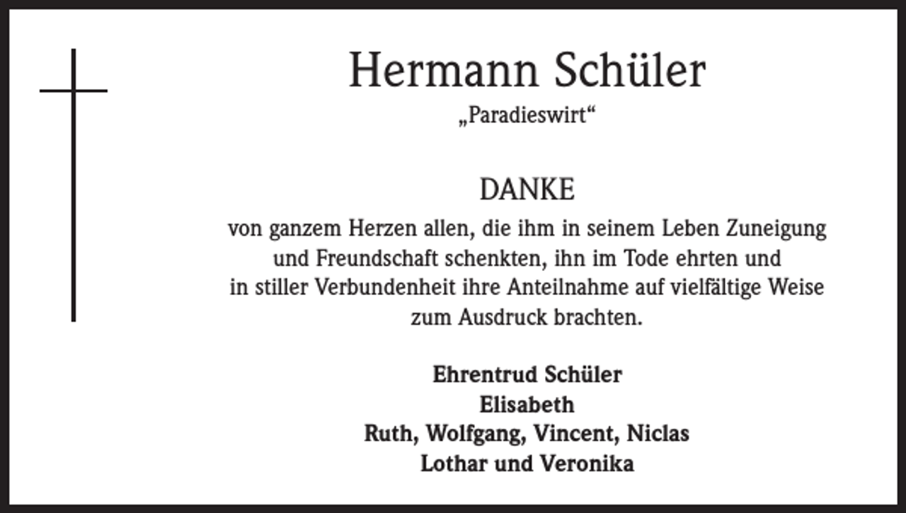 <p>Hermann Schüler<br />„Paradieswirt“</p><p>DANKE<br />von ganzem Herzen allen, die ihm in ­seinem Leben Zuneigung<br />und Freundschaft schenkten, ihn im Tode ehrten und<br />in stiller Verbundenheit ihre Anteilnahme auf vielfältige Weise<br />zum Ausdruck ­brachten.<br />Ehrentrud Schüler<br />Elisabeth<br />Ruth, Wolfgang, Vincent, Niclas<br />Lothar und Veronika</p>