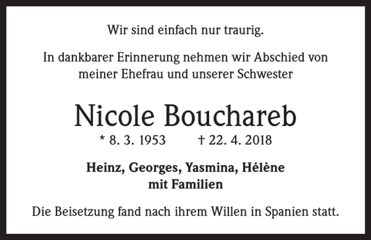 <p>Wir sind einfach nur traurig.<br />In dankbarer Erinnerung nehmen wir Abschied von<br />meiner Ehefrau und unserer Schwester</p><p>Nicole Bouchareb<br />* 8. 3. 1953</p><p>† 22. 4. 2018</p><p>Heinz, Georges, Yasmina, Hélène<br />mit Familien<br />Die Beisetzung fand nach ihrem Willen in Spanien statt.</p>