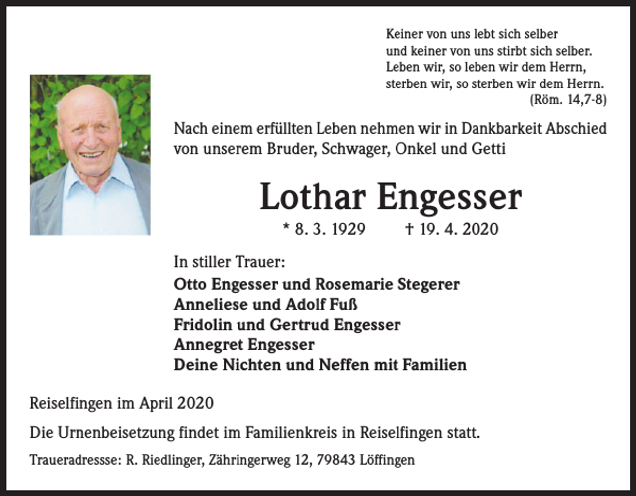<p>Keiner von uns lebt sich selber<br />und keiner von uns stirbt sich selber.<br />Leben wir, so leben wir dem Herrn,<br />sterben wir, so sterben wir dem Herrn.<br />(Röm. 14,7-8)</p><p>Nach einem erfüllten Leben nehmen wir in Dankbarkeit Abschied<br />von unserem Bruder, Schwager, Onkel und Getti</p><p>Lothar Engesser<br />* 8. 3. 1929</p><p>† 19. 4. 2020</p><p>In stiller Trauer:<br />Otto Engesser und Rosemarie Stegerer<br />Anneliese und Adolf Fuß<br />Fridolin und Gertrud Engesser<br />Annegret Engesser<br />Deine Nichten und Neffen mit Familien<br />Reiselfingen im April 2020<br />Die Urnenbeisetzung findet im Familienkreis in Reiselfingen statt.<br />Traueradressse: R. Riedlinger, Zähringerweg 12, 79843 Löffingen</p>