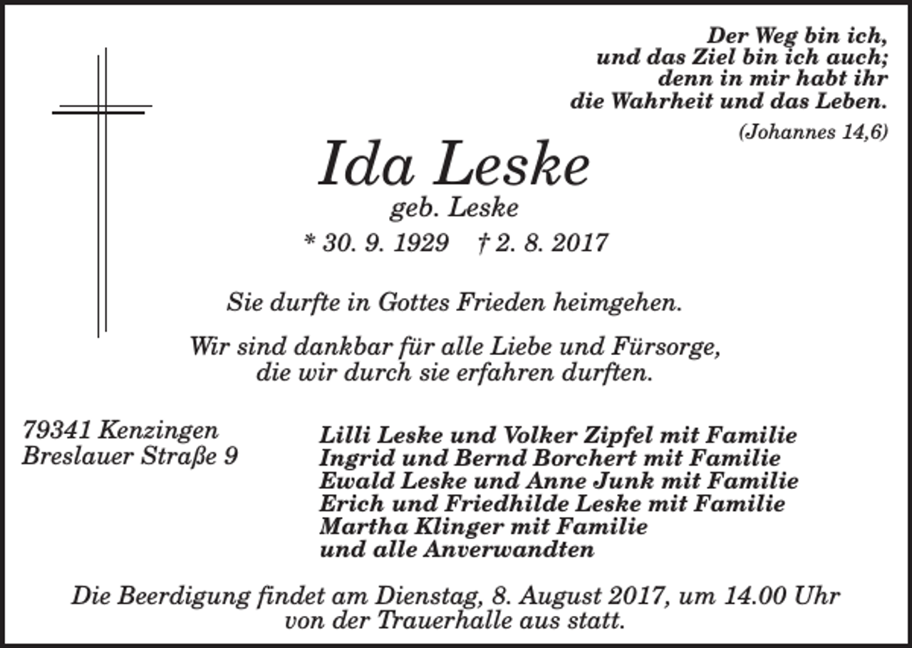 <p>Der Weg bin ich,<br />und das Ziel bin ich auch;<br />denn in mir habt ihr<br />die Wahrheit und das Leben.</p><p>Ida Leske</p><p>(Johannes 14,6)</p><p>geb. Leske</p><p>* 30. 9. 1929</p><p>† 2. 8. 2017</p><p>Sie durfte in Gottes Frieden heimgehen.<br />Wir sind dankbar für alle Liebe und Fürsorge,<br />die wir durch sie erfahren durften.<br />79341 Kenzingen<br />Breslauer Straße 9</p><p>Lilli Leske und Volker Zipfel mit Familie<br />Ingrid und Bernd Borchert mit Familie<br />Ewald Leske und Anne Junk mit Familie<br />Erich und Friedhilde Leske mit Familie<br />Martha Klinger mit Familie<br />und alle Anverwandten</p><p>Die Beerdigung findet am Dienstag, 8. August 2017, um 14.00 Uhr<br />von der Trauerhalle aus statt.</p>