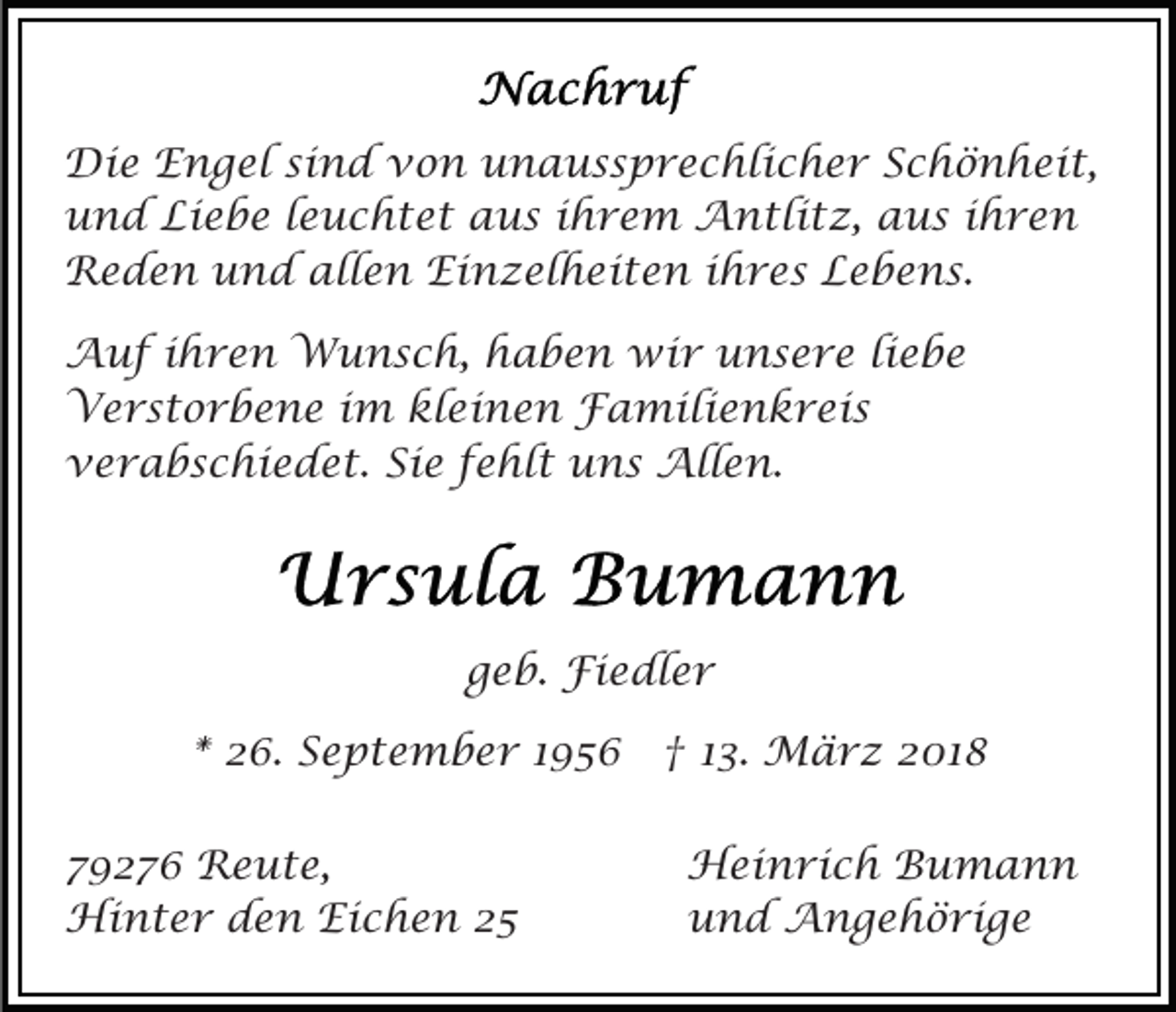 <p>Die<br />Di<br />e EEngel<br />n g el sisind<br />n d vvon<br />o n unaussprechlicher<br />u n a u s s p r e c hli c h e r Schönheit,<br />S c h ö n h ei t,<br />und<br />Liebe<br />u n d Li<br />e b e l leuchtet<br />e u c h t e t aus<br />a u s iihrem<br />h r e m Antlitz,<br />A n tli t z, aaus<br />u s iihren<br />hre n<br />Reden<br />allen<br />Einzelheiten<br />R e d e n uund<br />n d all<br />e n Ei<br />n z el h ei t e n i ihres<br />h r e s LLebens.<br />e b e n s.<br />AAuf<br />u f i ihren<br />h r e n Wunsch,<br />W u n s c h, haben<br />h a b e n wir<br />wi r unsere<br />u n s e r e li<br />ebe<br />liebe<br />Verstorbene<br />V e r s t o r b e n e i im<br />m klkleinen<br />e i n e n Familienkreis<br />F a mili e n k r ei s<br />Sie<br />vverabschiedet.<br />e r a b s c hi e d e t. Si<br />e ffehlt<br />e hl t uns<br />u n s Allen.<br />All e n.</p><p>geb.<br />g e b. Fiedler<br />Fi e dl e r<br />** 26.<br />2 6. September<br />S e p t e m b e r 11 †<br />† 113.<br />3. März<br />M ä r z 22018<br />01 8<br />7 9 2 7 6 Reute,<br />79276<br />R e u t e,<br />Hi<br />n t e r d den<br />e n EiEichen<br />c h e n 22<br />Hinter</p><p>HHeinrich<br />ei n ri c h BBumann<br />u ma n n<br />uund<br />n d Angehörige<br />A n g e h ö ri g e</p>