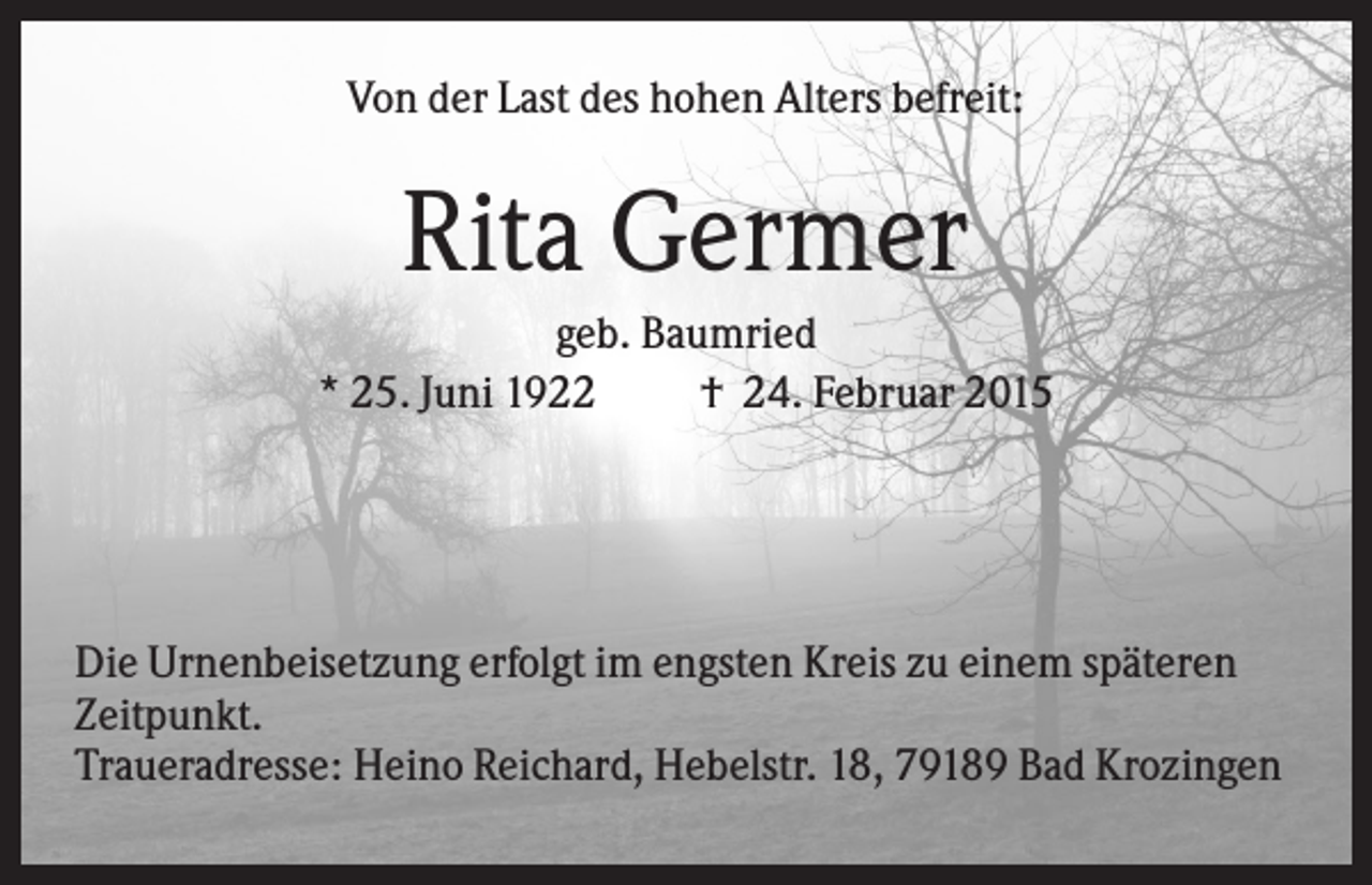 <p>Von der Last des hohen Alters befreit:</p><p>Rita Germer<br />geb. Baumried<br />* 25. Juni 1922<br />† 24. Februar 2015</p><p>Die Urnenbeisetzung erfolgt im engsten Kreis zu einem späteren<br />Zeitpunkt.<br />Traueradresse: Heino Reichard, Hebelstr. 18, 79189 Bad Krozingen</p>