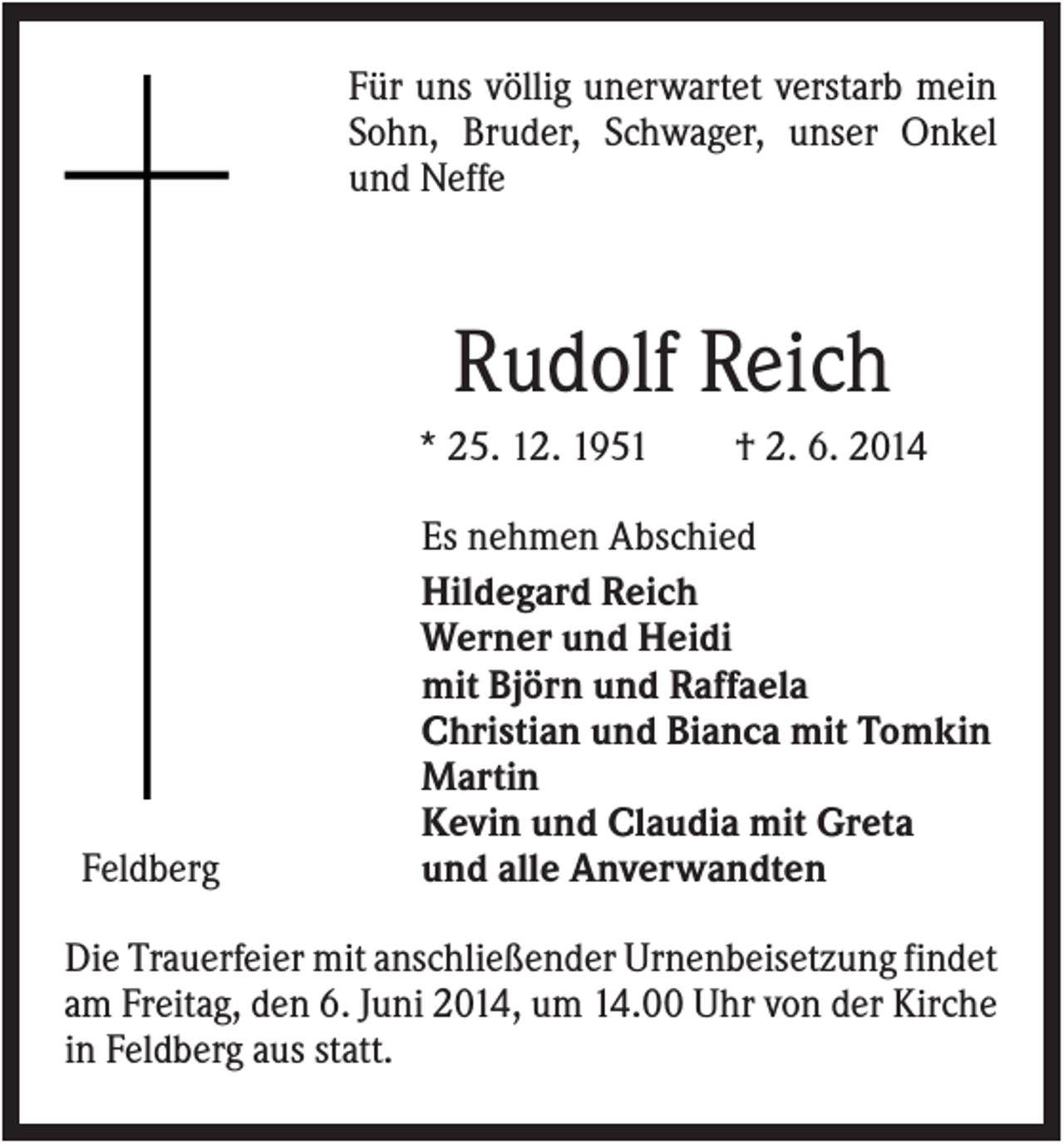 <p>Für uns völlig unerwartet verstarb mein<br />Sohn, Bruder, Schwager, unser Onkel<br />und Neffe</p><p>Rudolf Reich<br />* 25. 12. 1951</p><p>Feldberg</p><p>† 2. 6. 2014</p><p>Es nehmen Abschied<br />Hildegard Reich<br />Werner und Heidi<br />mit Björn und Raffaela<br />Christian und Bianca mit Tomkin<br />Martin<br />Kevin und Claudia mit Greta<br />und alle Anverwandten</p><p>Die Trauerfeier mit anschließender Urnenbeisetzung findet<br />am Freitag, den 6. Juni 2014, um 14.00 Uhr von der Kirche<br />in Feldberg aus statt.</p>