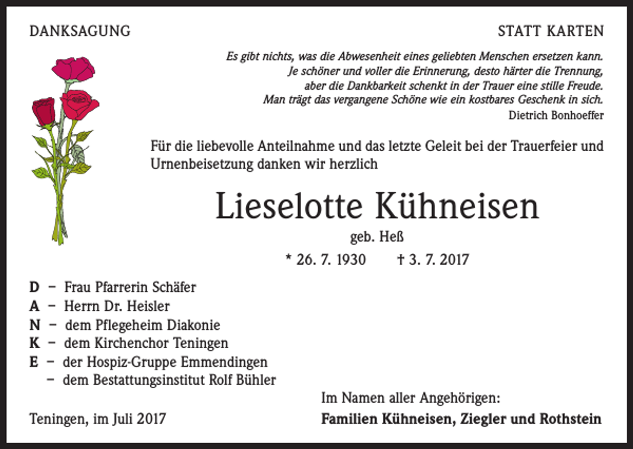 <p>DANKSAGUNG</p><p>STATT KARTEN<br />Es gibt nichts, was die Abwesenheit eines geliebten Menschen ersetzen kann.<br />Je schöner und voller die Erinnerung, desto härter die Trennung,<br />aber die Dankbarkeit schenkt in der Trauer eine stille Freude.<br />Man trägt das vergangene Schöne wie ein kostbares Geschenk in sich.<br />Dietrich Bonhoeffer</p><p>Für die liebevolle Anteilnahme und das letzte Geleit bei der Trauerfeier und<br />Urnenbeisetzung danken wir herzlich</p><p>Lieselotte Kühneisen<br />geb. Heß<br />* 26. 7. 1930 † 3. 7. 2017</p><p>D – Frau Pfarrerin Schäfer<br />A – Herrn Dr. Heisler<br />N – dem Pflegeheim Diakonie<br />K – dem Kirchenchor Teningen<br />E – der Hospiz-Gruppe Emmendingen<br />– dem Bestattungsinstitut Rolf Bühler<br />Teningen, im Juli 2017</p><p>Im Namen aller Angehörigen:<br />Familien Kühneisen, Ziegler und Rothstein</p>