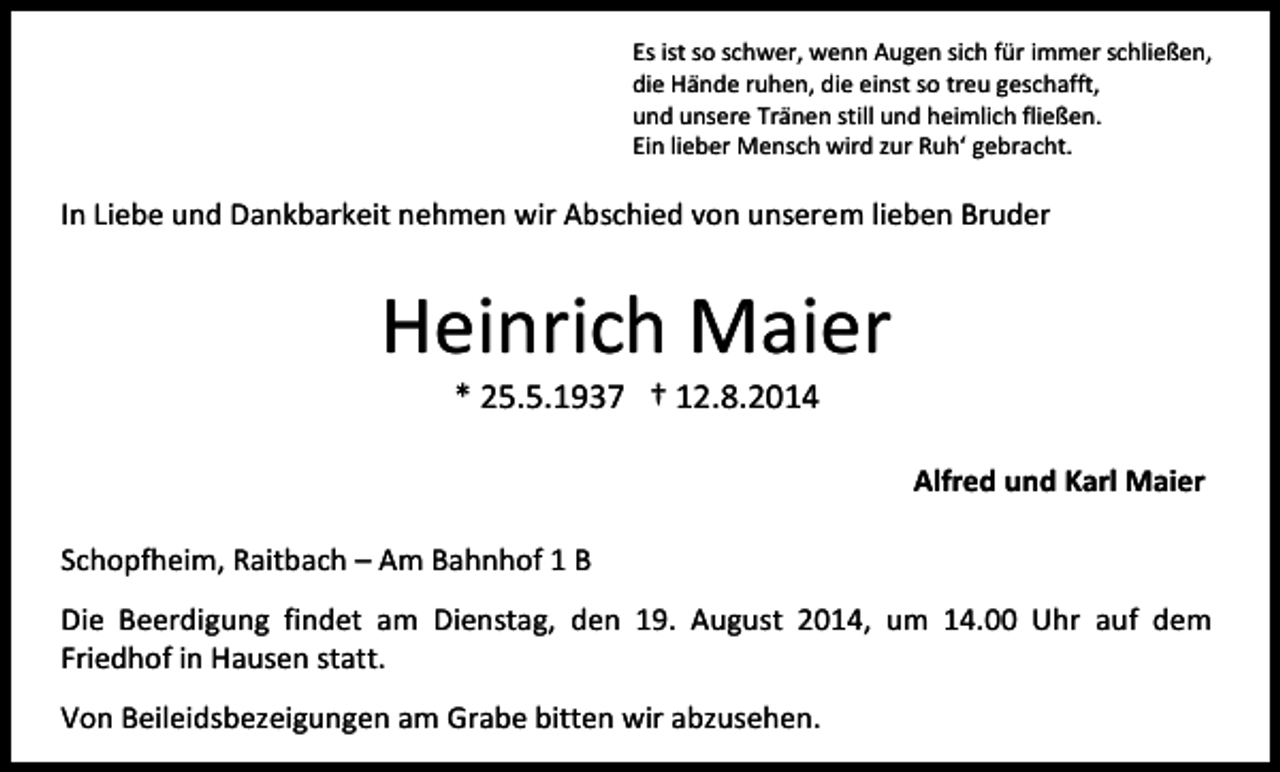<p>Es ist so schwer, wenn Augen sich für immer schließen,<br />die Hände ruhen, die einst so treu geschafft,<br />und unsere Tränen still und heimlich fließen.<br />Ein lieber Mensch wird zur Ruh‘ gebracht.</p><p>In Liebe und Dankbarkeit nehmen wir Abschied von unserem lieben Bruder</p><p>Heinrich Maier<br />* 25.5.1937 † 12.8.2014</p><p>Alfred und Karl Maier<br />Schopfheim, Raitbach – Am Bahnhof 1 B<br />Die Beerdigung findet am Dienstag, den 19. August 2014, um 14.00 Uhr auf dem<br />Friedhof in Hausen statt.<br />Von Beileidsbezeigungen am Grabe bitten wir abzusehen.</p>
