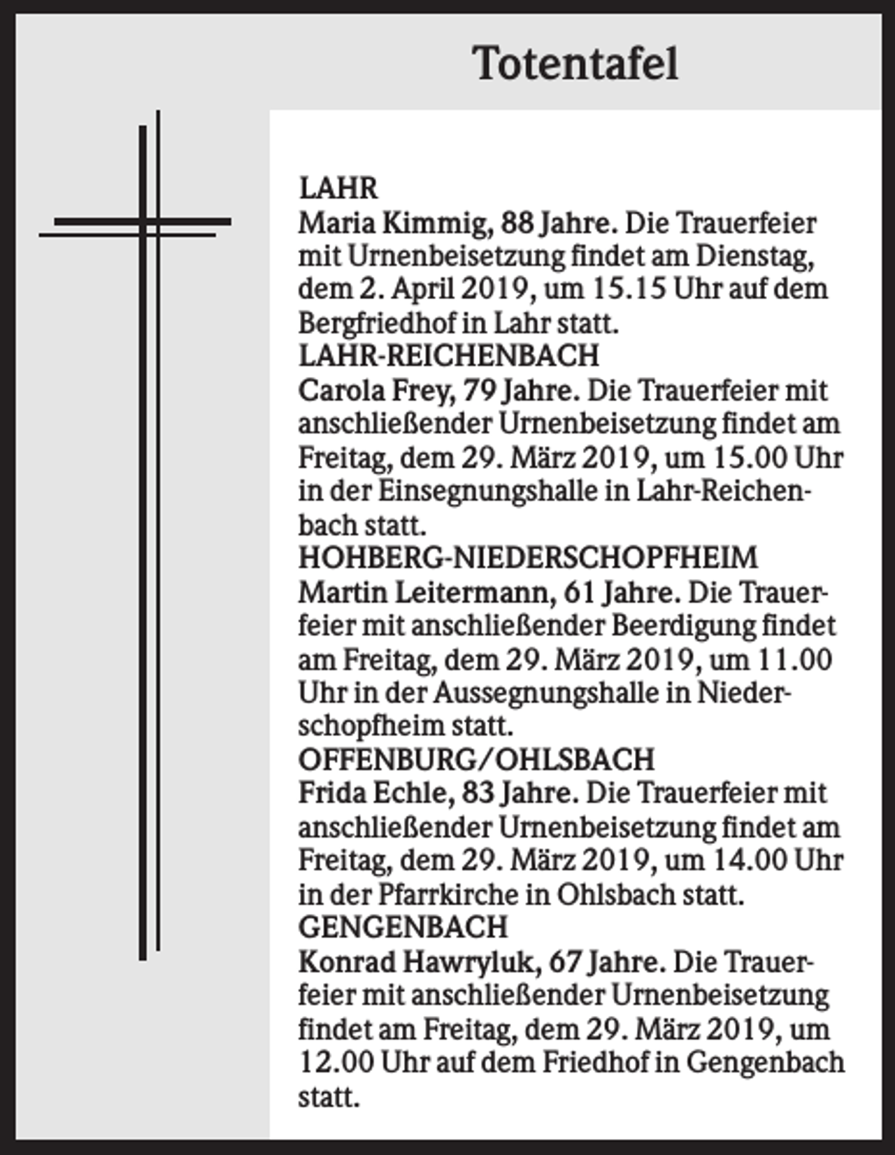 <p>Totentafel<br />LAHR<br />Maria Kimmig, 88 Jahre. Die Trauerfeier<br />mit Urnenbeisetzung findet am Dienstag,<br />dem 2. April 2019, um 15.15 Uhr auf dem<br />Bergfriedhof in Lahr statt.<br />LAHR-REICHENBACH<br />Carola Frey, 79 Jahre. Die Trauerfeier mit<br />anschließender Urnenbeisetzung findet am<br />Freitag, dem 29. März 2019, um 15.00 Uhr<br />in der Einsegnungshalle in Lahr-Reichenbach statt.<br />HOHBERG-NIEDERSCHOPFHEIM<br />Martin Leitermann, 61 Jahre. Die Trauerfeier mit anschließender Beerdigung findet<br />am Freitag, dem 29. März 2019, um 11.00<br />Uhr in der Aussegnungshalle in Niederschopfheim statt.<br />OFFENBURG/OHLSBACH<br />Frida Echle, 83 Jahre. Die Trauerfeier mit<br />anschließender Urnenbeisetzung findet am<br />Freitag, dem 29. März 2019, um 14.00 Uhr<br />in der Pfarrkirche in Ohlsbach statt.<br />GENGENBACH<br />Konrad Hawryluk, 67 Jahre. Die Trauerfeier mit anschließender Urnenbeisetzung<br />findet am Freitag, dem 29. März 2019, um<br />12.00 Uhr auf dem Friedhof in Gengenbach<br />statt.</p>