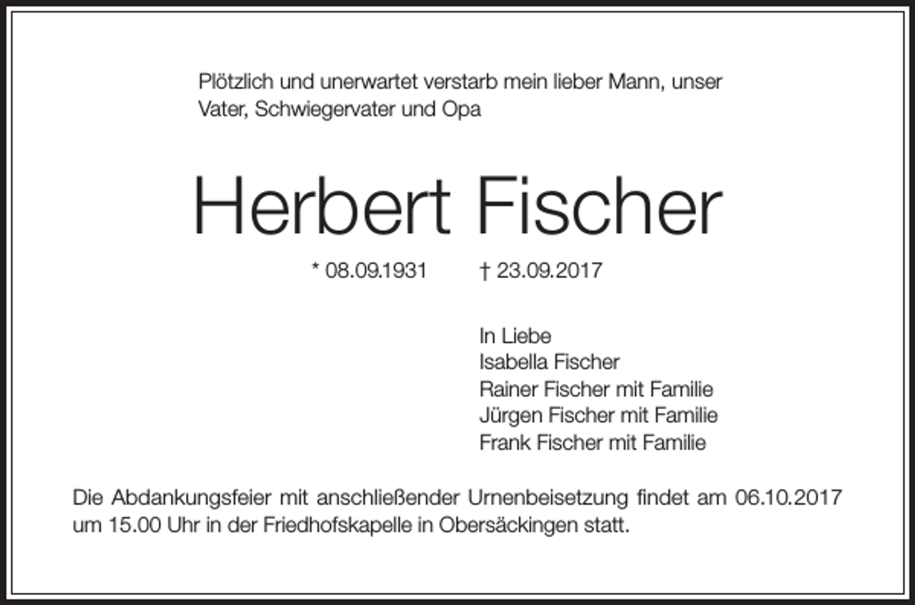 <p>Plötzlich und unerwartet verstarb mein lieber Mann, unser<br />Vater, Schwiegervater und Opa</p><p>Herbert Fischer<br />* 08.09.1931 † 23.09.2017<br />In Liebe<br />Isabella Fischer<br />Rainer Fischer mit Familie<br />Jürgen Fischer mit Familie<br />Frank Fischer mit Familie<br />Die Abdankungsfeier mit anschließender Urnenbeisetzung findet am 06.10.2017<br />um 15.00 Uhr in der Friedhofskapelle in Obersäckingen statt.</p>