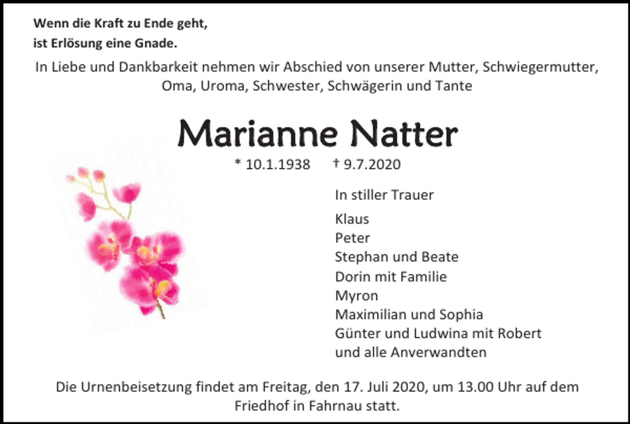 <p>Wenn die Kraft zu Ende geht,<br />ist Erlösung eine Gnade.</p><p>In Liebe und Dankbarkeit nehmen wir Abschied von unserer Mutter, Schwiegermutter,<br />Oma, Uroma, Schwester, Schwägerin und Tante</p><p>Marianne Natter<br />* 10.1.1938</p><p>† 9.7.2020<br />In stiller Trauer<br />Klaus<br />Peter<br />Stephan und Beate<br />Dorin mit Familie<br />Myron<br />Maximilian und Sophia<br />Günter und Ludwina mit Robert<br />und alle Anverwandten</p><p>Die Urnenbeisetzung findet am Freitag, den 17. Juli 2020, um 13.00 Uhr auf dem<br />Friedhof in Fahrnau statt.</p>