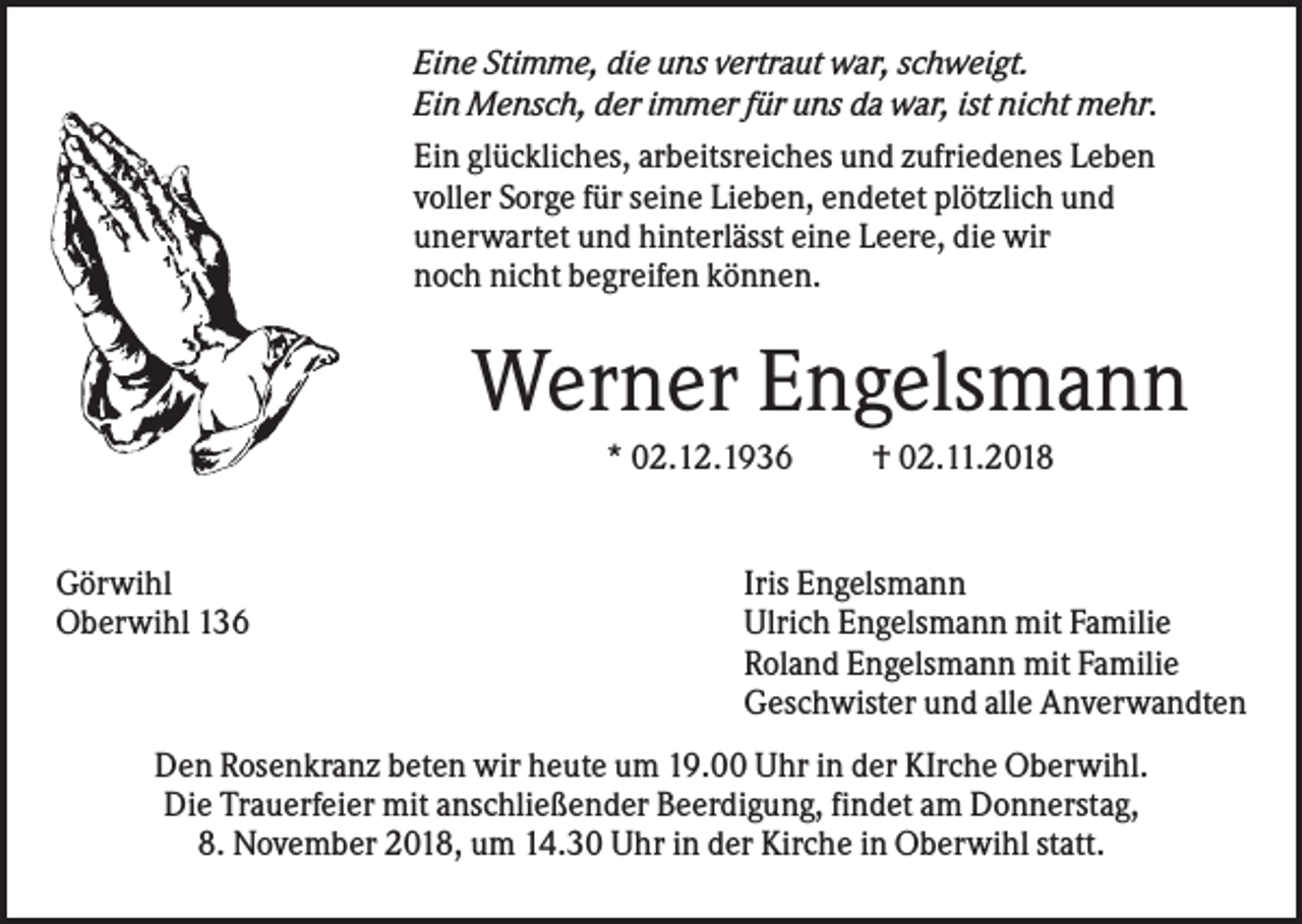 <p>Eine Stimme, die uns vertraut war, schweigt.<br />Ein Mensch, der immer für uns da war, ist nicht mehr.<br />Ein glückliches, arbeitsreiches und zufriedenes Leben<br />voller Sorge für seine Lieben, endetet plötzlich und<br />unerwartet und hinterlässt eine Leere, die wir<br />noch nicht begreifen können.</p><p>Werner Engelsmann<br />* 02.12.1936</p><p>Görwihl<br />Oberwihl 136</p><p>† 02.11.2018</p><p>Iris Engelsmann<br />Ulrich Engelsmann mit Familie<br />Roland Engelsmann mit Familie<br />Geschwister und alle Anverwandten</p><p>Den Rosenkranz beten wir heute um 19.00 Uhr in der KIrche Oberwihl.<br />Die Trauerfeier mit anschließender Beerdigung, findet am Donnerstag,<br />8. November 2018, um 14.30 Uhr in der Kirche in Oberwihl statt.</p>