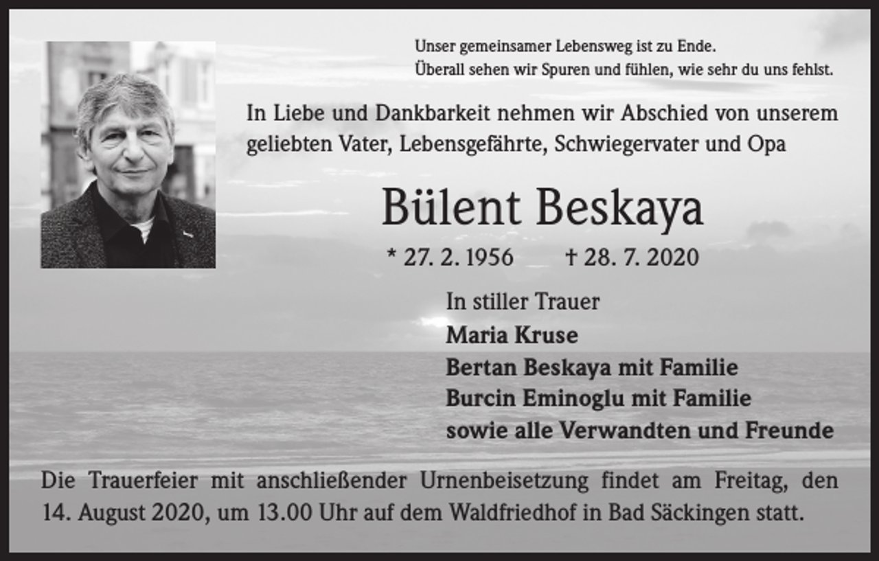 <p>Unser gemeinsamer Lebensweg ist zu Ende.<br />Überall sehen wir Spuren und fühlen, wie sehr du uns fehlst.</p><p>In Liebe und Dankbarkeit nehmen wir Abschied von unserem<br />geliebten Vater, Lebensgefährte, Schwiegervater und Opa</p><p>Bülent Beskaya<br />* 27. 2. 1956 † 28. 7. 2020<br />In stiller Trauer<br />Maria Kruse<br />Bertan Beskaya mit Familie<br />Burcin Eminoglu mit Familie<br />sowie alle Verwandten und Freunde<br />Die Trauerfeier mit anschließender Urnenbeisetzung findet am Freitag, den<br />14. August 2020, um 13.00 Uhr auf dem Waldfriedhof in Bad Säckingen statt.</p>
