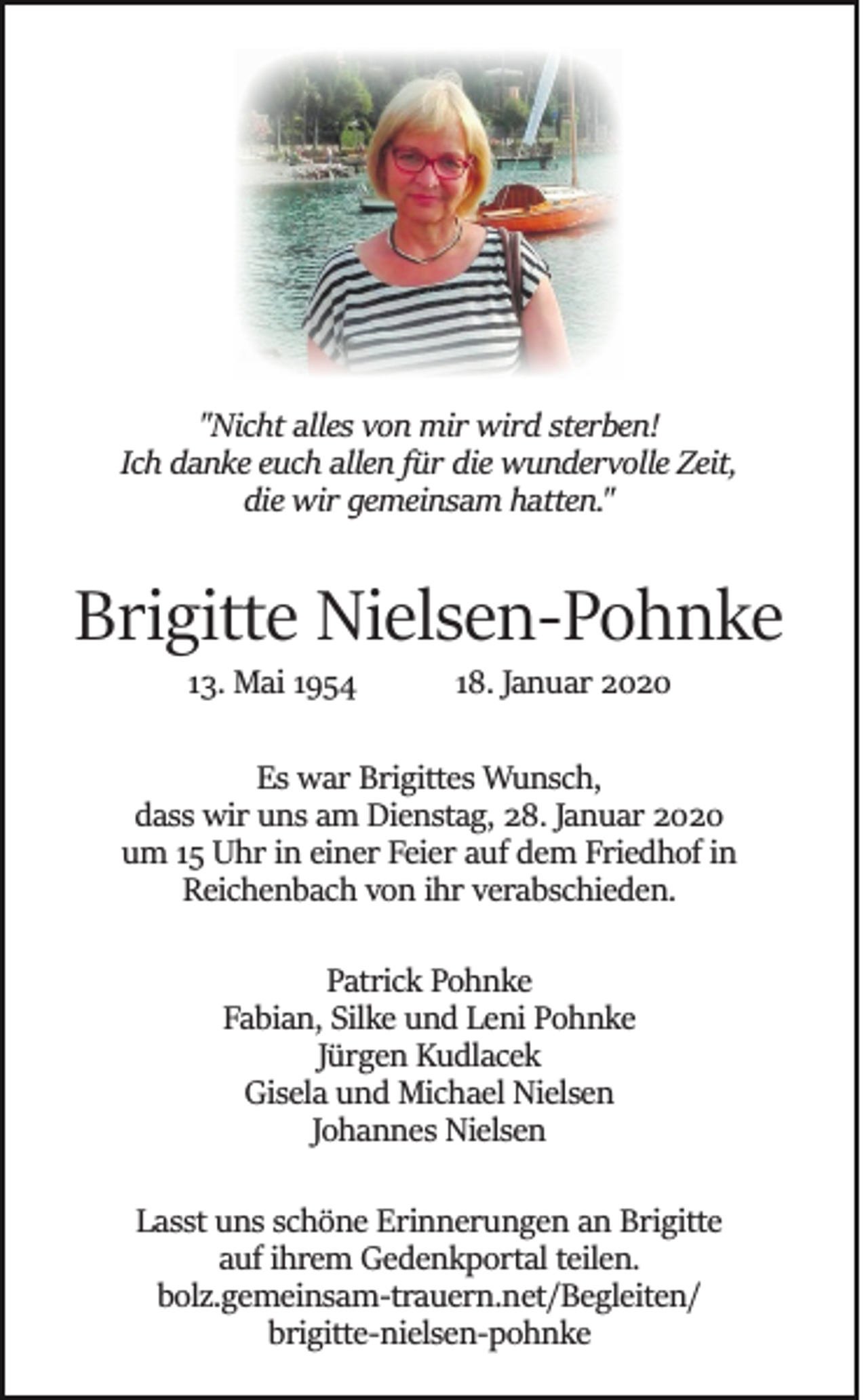 <p>"Nicht alles von mir wird sterben!<br />Ich danke euch allen für die wundervolle Zeit,<br />die wir gemeinsam hatten."</p><p>Brigitte Nielsen­Pohnke<br />13. Mai 1954</p><p>18. Januar 2020</p><p>Es war Brigittes Wunsch,<br />dass wir uns am Dienstag, 28. Januar 2020<br />um 15 Uhr in einer Feier auf dem Friedhof in<br />Reichenbach von ihr verabschieden.<br />Patrick Pohnke<br />Fabian, Silke und Leni Pohnke<br />Jürgen Kudlacek<br />Gisela und Michael Nielsen<br />Johannes Nielsen<br />Lasst uns schöne Erinnerungen an Brigitte<br />auf ihrem Gedenkportal teilen.<br />bolz.gemeinsam­trauern.net/Begleiten/<br />brigitte­nielsen­pohnke</p>