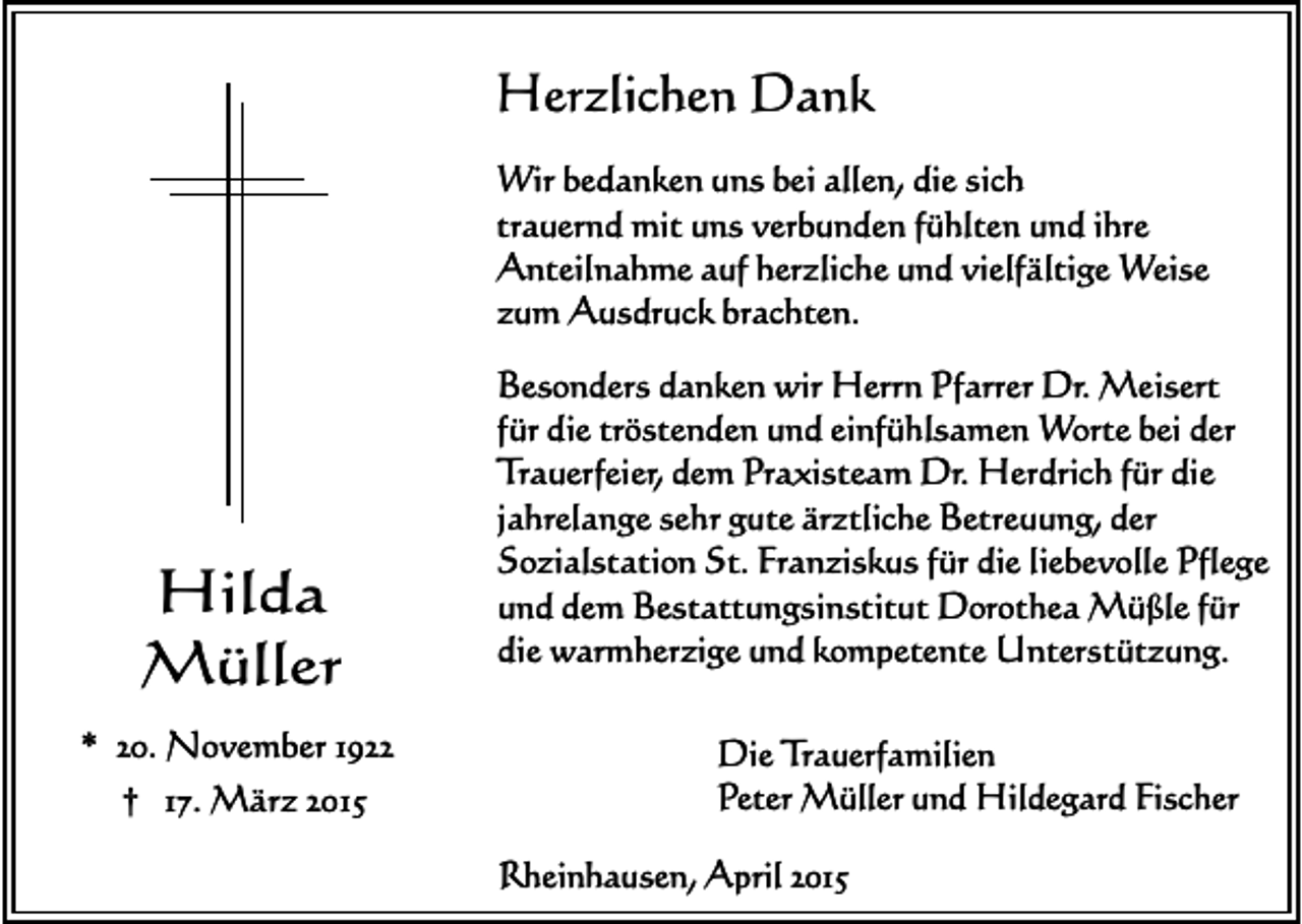 <p>Herzlichen Dank<br />Wir bedanken uns bei allen, die sich<br />trauernd mit uns verbunden fühlten und ihre<br />Anteilnahme auf herzliche und vielfältige Weise<br />zum Ausdruck brachten.</p><p>Hilda<br />Müller<br />* 20. November 1922<br />† 17. März 2015</p><p>Besonders danken wir Herrn Pfarrer Dr. Meisert<br />für die tröstenden und einfühlsamen Worte bei der<br />Trauerfeier, dem Praxisteam Dr. Herdrich für die<br />jahrelange sehr gute ärztliche Betreuung, der<br />Sozialstation St. Franziskus für die liebevolle Pflege<br />und dem Bestattungsinstitut Dorothea Müßle für<br />die warmherzige und kompetente Unterstützung.<br />Die Trauerfamilien<br />Peter Müller und Hildegard Fischer<br />Rheinhausen, April 2015</p>