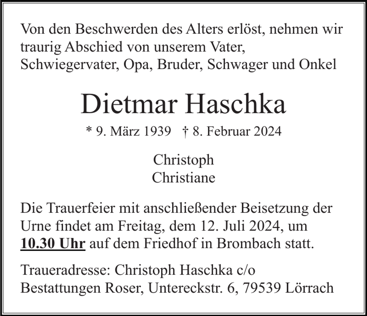 <p>Von den Beschwerden des Alters erlöst, nehmen wir<br />traurig Abschied von unserem Vater,<br />Schwiegervater, Opa, Bruder, Schwager und Onkel</p><p>Dietmar Haschka<br />* 9. März 1939 † 8. Februar 2024</p><p>Christoph<br />Christiane<br />Die Trauerfeier mit anschließender Beisetzung der<br />Urne findet am Freitag, dem 12. Juli 2024, um<br />10.30 Uhr auf dem Friedhof in Brombach statt.<br />Traueradresse: Christoph Haschka c/o<br />Bestattungen Roser, Untereckstr. 6, 79539 Lörrach</p>
