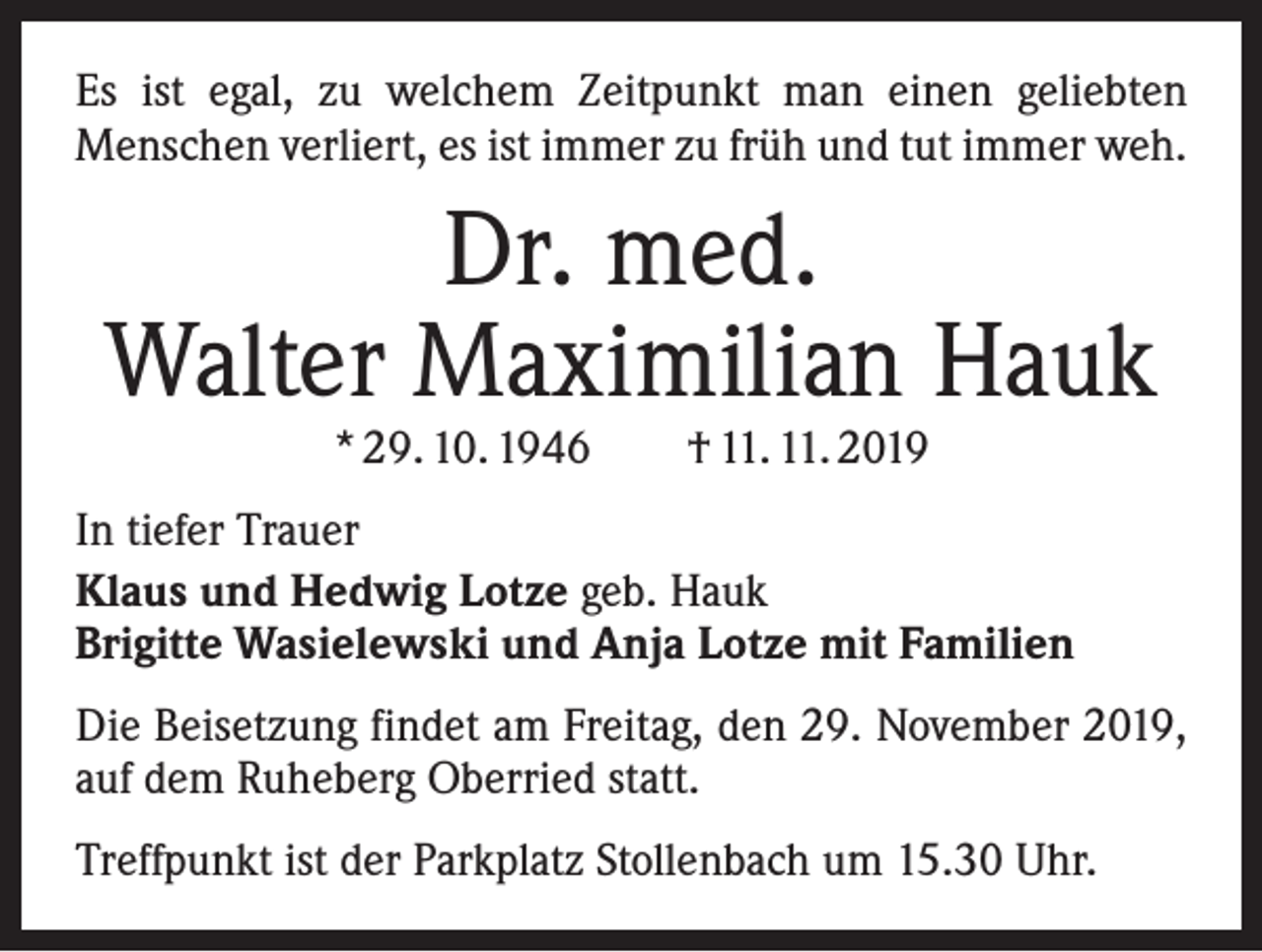 <p>Es ist egal, zu welchem Zeitpunkt man einen geliebten<br />­Menschen verliert, es ist immer zu früh und tut immer weh.</p><p>Dr. med.<br />Walter Maximilian Hauk<br />* 29. 10. 1946 † 11. 11. 2019</p><p>In tiefer Trauer<br />Klaus und Hedwig Lotze geb. Hauk<br />Brigitte Wasielewski und Anja Lotze mit Familien<br />Die Beisetzung findet am Freitag, den 29. November 2019,<br />auf dem Ruheberg Oberried statt.<br />Treffpunkt ist der Parkplatz Stollenbach um 15.30 Uhr.</p>