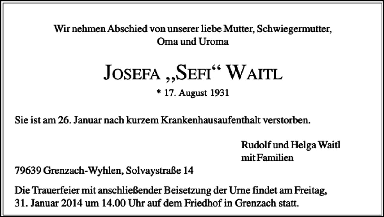 <p>Wir nehmen Abschied von unserer liebe Mutter, Schwiegermutter,<br />Oma und Uroma</p><p>JOSEFA „SEFI“ WAITL<br />* 17. August 1931</p><p>Sie ist am 26. Januar nach kurzem Krankenhausaufenthalt verstorben.<br />Rudolf und Helga Waitl<br />mit Familien<br />79639 Grenzach-Wyhlen, Solvaystraße 14<br />Die Trauerfeier mit anschließender Beisetzung der Urne findet am Freitag,<br />31. Januar 2014 um 14.00 Uhr auf dem Friedhof in Grenzach statt.</p>