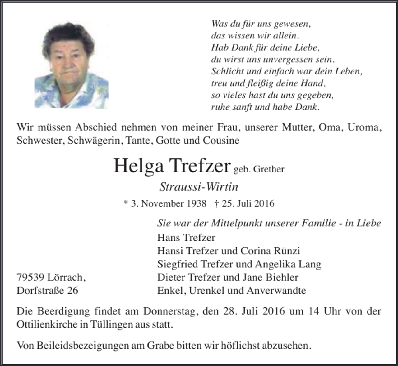 <p>Was du für uns gewesen,<br />das wissen wir allein.<br />Hab Dank für deine Liebe,<br />du wirst uns unvergessen sein.<br />Schlicht und einfach war dein Leben,<br />treu und fleißig deine Hand,<br />so vieles hast du uns gegeben,<br />ruhe sanft und habe Dank.</p><p>Wir müssen Abschied nehmen von meiner Frau, unserer Mutter, Oma, Uroma,<br />Schwester, Schwägerin, Tante, Gotte und Cousine</p><p>Helga Trefzer geb. Grether<br />Straussi-Wirtin<br />* 3. November 1938 † 25. Juli 2016</p><p>79539 Lörrach,<br />Dorfstraße 26</p><p>Sie war der Mittelpunkt unserer Familie - in Liebe<br />Hans Trefzer<br />Hansi Trefzer und Corina Rünzi<br />Siegfried Trefzer und Angelika Lang<br />Dieter Trefzer und Jane Biehler<br />Enkel, Urenkel und Anverwandte</p><p>Die Beerdigung findet am Donnerstag, den 28. Juli 2016 um 14 Uhr von der<br />Ottilienkirche in Tüllingen aus statt.<br />Von Beileidsbezeigungen am Grabe bitten wir höflichst abzusehen.</p>
