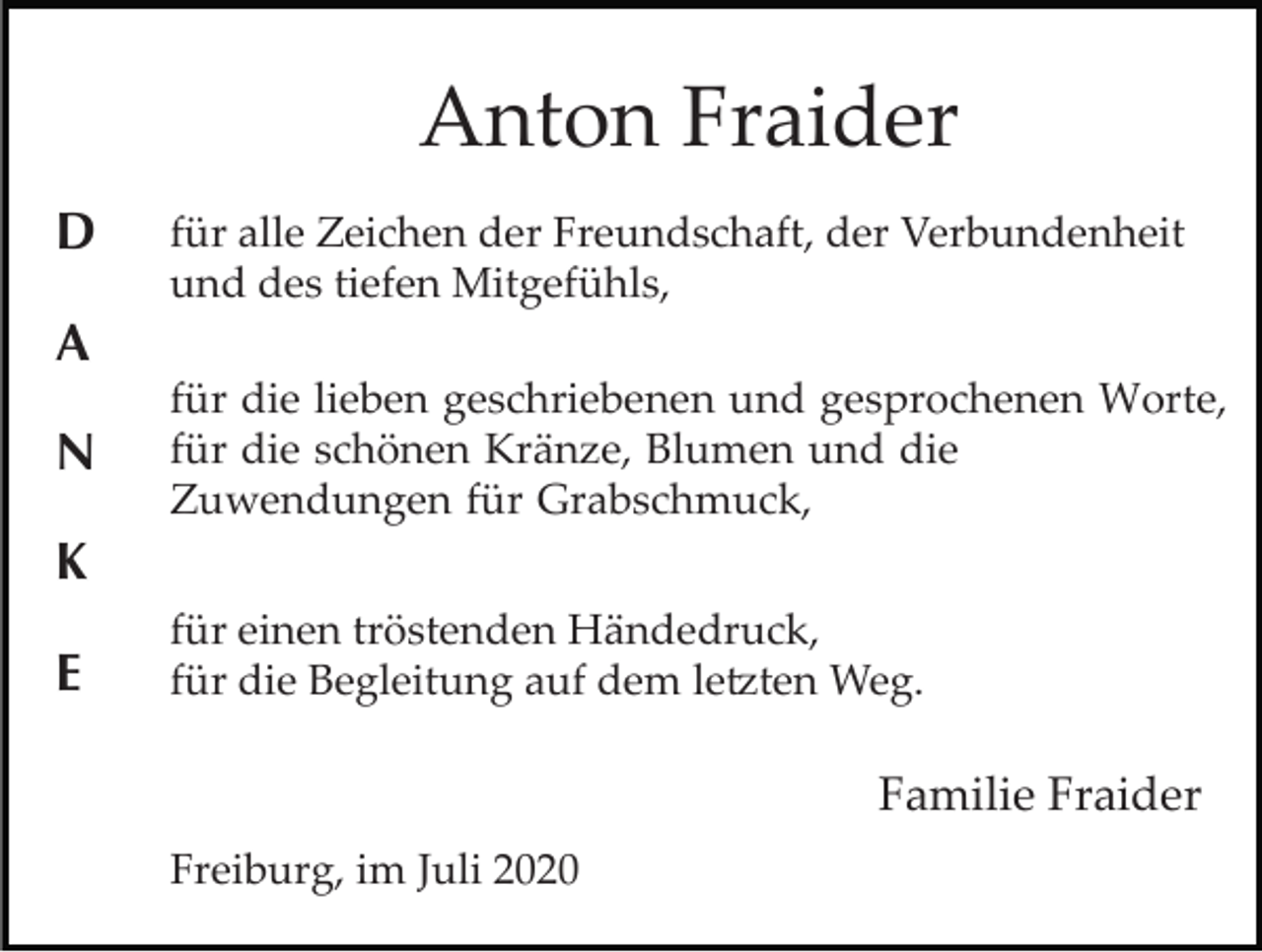 <p>Anton Fraider<br />D</p><p>für alle Zeichen der Freundschaft, der Verbundenheit<br />und des tiefen Mitgefühls,</p><p>A<br />N</p><p>für die lieben geschriebenen und gesprochenen Worte,<br />für die schönen Kränze, Blumen und die<br />Zuwendungen für Grabschmuck,</p><p>K<br />E</p><p>für einen tröstenden Händedruck,<br />für die Begleitung auf dem le�ten Weg.</p><p>Familie Fraider<br />Freiburg, im Juli 2020</p>