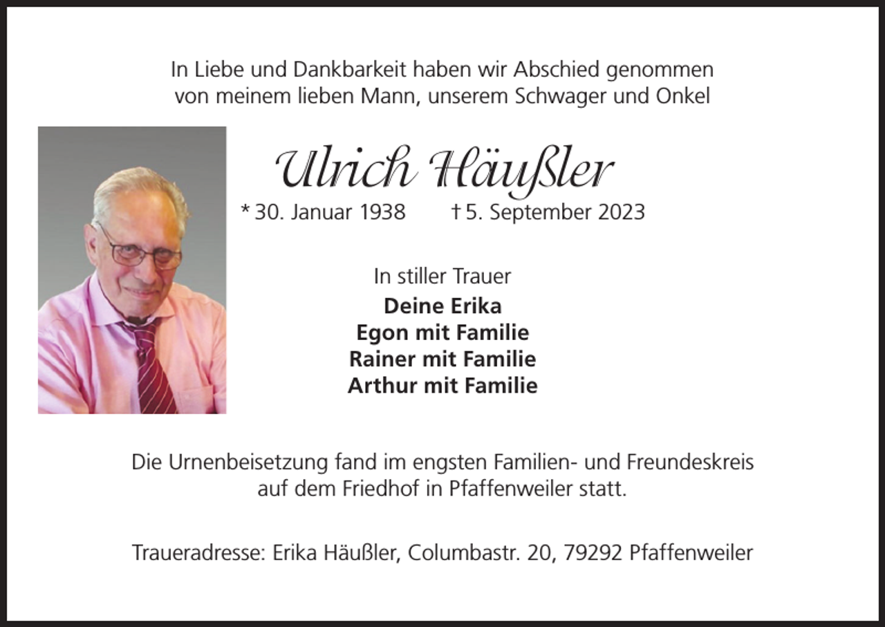 <p>In Liebe und Dankbarkeit haben wir Abschied genommen<br />von meinem lieben Mann, unserem Schwager und Onkel</p><p>Ulrich Häußler</p><p>* 30. Januar 1938 † 5. September 2023<br />In stiller Trauer<br />Deine Erika<br />Egon mit Familie<br />Rainer mit Familie<br />Arthur mit Familie<br />Die Urnenbeisetzung fand im engsten Familien- und Freundeskreis<br />auf dem Friedhof in Pfaffenweiler statt.<br />Traueradresse: Erika Häußler, Columbastr. 20, 79292 Pfaffenweiler</p>