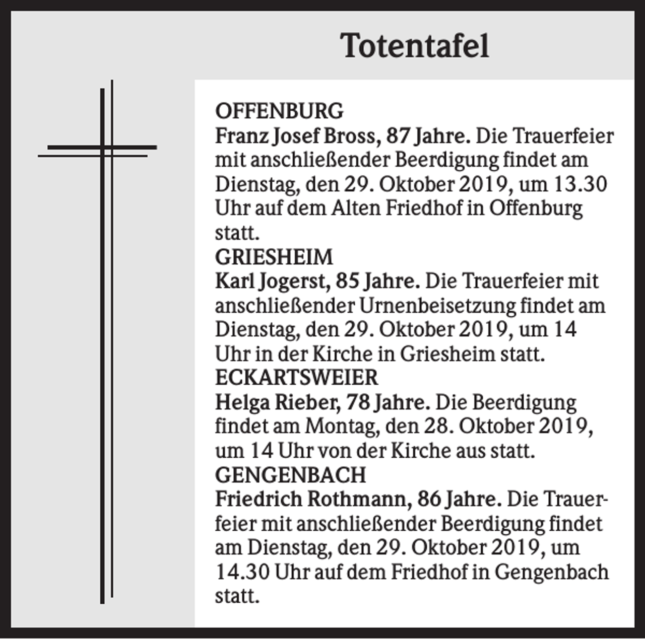 <p>Totentafel<br />OFFENBURG<br />Franz Josef Bross, 87 Jahre. Die Trauerfeier<br />mit anschließender Beerdigung findet am<br />Dienstag, den 29. Oktober 2019, um 13.30<br />Uhr auf dem Alten Friedhof in Offenburg<br />statt.<br />GRIESHEIM<br />Karl Jogerst, 85 Jahre. Die Trauerfeier mit<br />anschließender Urnenbeisetzung findet am<br />Dienstag, den 29. Oktober 2019, um 14<br />Uhr in der Kirche in Griesheim statt.<br />ECKARTSWEIER<br />Helga Rieber, 78 Jahre. Die Beerdigung<br />findet am Montag, den 28. Oktober 2019,<br />um 14 Uhr von der Kirche aus statt.<br />GENGENBACH<br />Friedrich Rothmann, 86 Jahre. Die Trauerfeier mit anschließender Beerdigung findet<br />am Dienstag, den 29. Oktober 2019, um<br />14.30 Uhr auf dem Friedhof in Gengenbach<br />statt.</p>