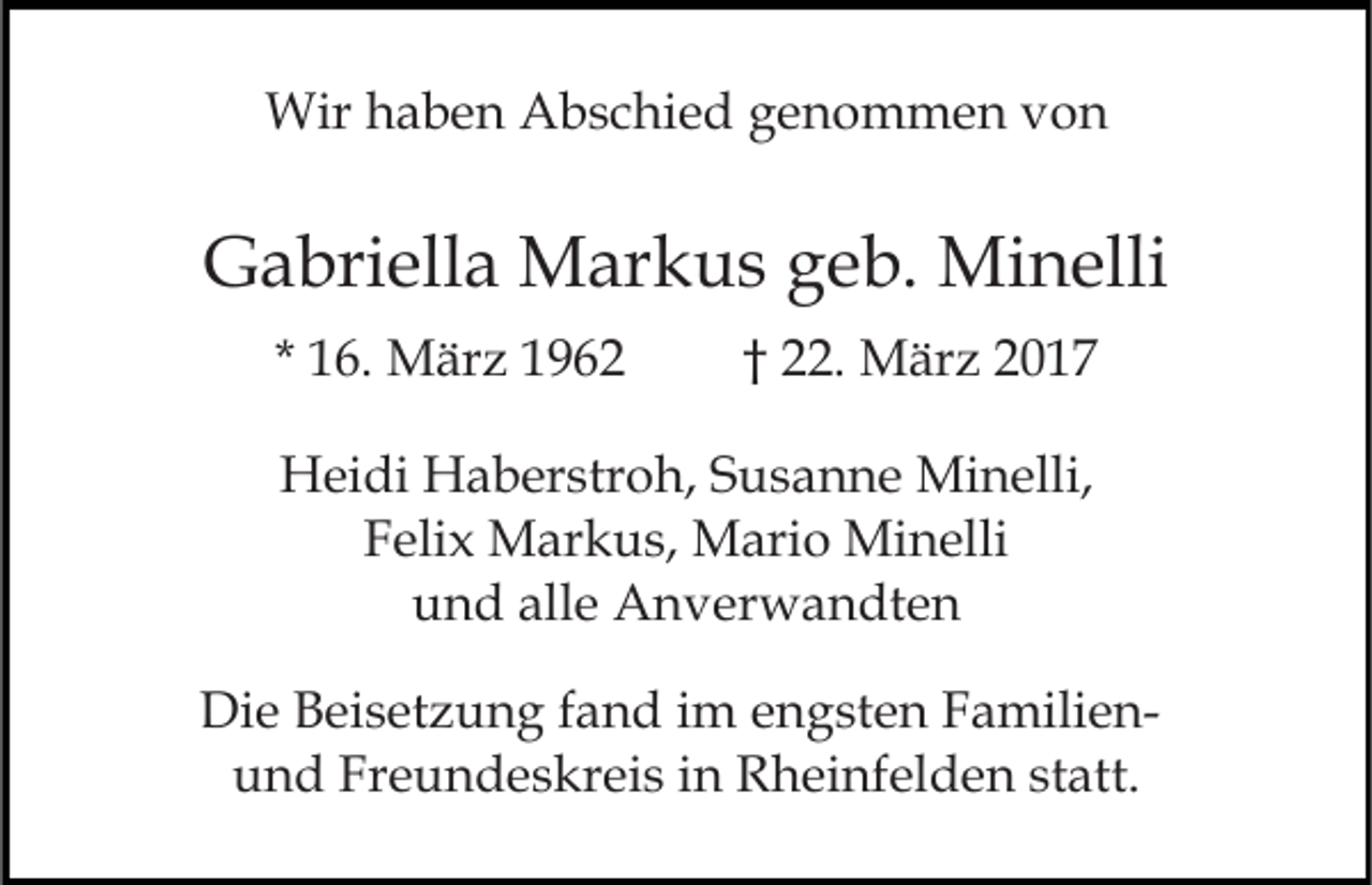 <p>Wirh haben<br />Wir<br />a b e n AAbschied<br />b s c hi e d g genommen<br />e n o m m e n vvon<br />on</p><p>GGabriella<br />a bri ell a Markus<br />M ar k u s ggeb.<br />e b. Mi<br />n elli<br />Minelli<br />* 16.<br />1 6. März<br />M är z</p><p>† 22.<br />. März<br />M är z 22</p><p>HHeidi<br />ei di HHaberstroh,<br />a b er str o h, SSusanne<br />u s a n n e Minelli,<br />Mi n elli,<br />FFelix<br />eli x Markus,<br />M ar k u s, Mario<br />M ari o Minelli<br />M i n elli<br />uund<br />n d all<br />e Anverwandten<br />A n v er w a n dt e n<br />alle<br />Die<br />Di<br />e BBeisetzung<br />ei s et z u n g f fand<br />a n d i im<br />m engsten<br />e n g st e n FamilienF a mili e nu n d Fr<br />e u n d e s kr ei s iin<br />n Rheinfelden<br />R h ei nf el d e n ststatt.<br />att.<br />und<br />Freundeskreis</p>